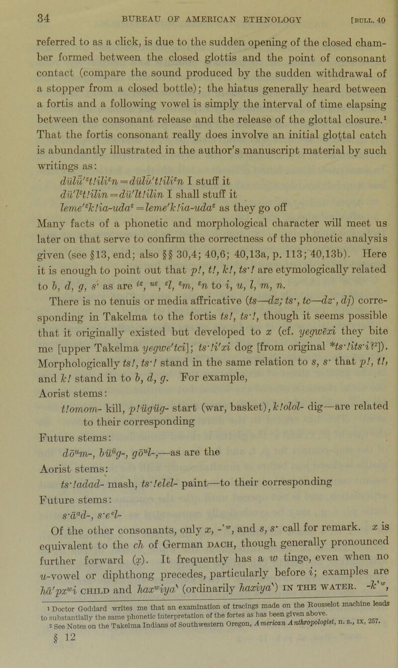 referred to as a click, is due to the sudden opening of the closed cham- ber formed between the closed glottis and the point of consonant contact (compare the sound produced by the sudden withdrawal of a stopper from a closed bottle); the hiatus generally heard between a fortis and a following vowel is simply the interval of time elapsing between the consonant release and the release of the glottal closured That the fortis consonant really does involve an initial glottal catch is abundantly illustrated in the author’s manuscript material by such writings as: diilu'H!ili^n=dulvH!il¥n I stuff it dil'lHIilin=du'ltlilin I shall stuff it leme'^Tclior-uda^ = leme''k!ia-uda^ as they go off Many facts of a phonetic and morphological character will meet us later on that serve to confirm the correctness of the phonetic analysis given (see §13, end; also §§ 30,4; 40,6; 40,13a, p. 113; 40,13b). Here it is enough to point out that 'p!, t>, Tc!, ts'! are etymologically related to 1), d, g, S' as are H, ®m, to i, u, I, m, n. There is no tenuis or media affricative {ts—dz; ts', tc—dz', dj) corre- sponding in Takelma to the fortis ts!, ts'l, though it seems possible that it originally existed but developed to x (cf. yegwSxi they bite me [upper Takelma yegwe'td]', ts'H'xi dog [from original *ts'Hts'il^]). Morphologically tsl, ts'l stand in the same relation to s, s' that 2>-', tl, and Tc! stand in to h, d, g. For example, Aorist stems: t!omom- kill, pHigiig- start (war, h&skei), Tdolol- dig—are related to their corresponding Future stems: dd^m-, hvfig-, goH-,—as are the Aorist stems: ts'!adad- mash, ts'!elel- paint—to their corresponding Future stems: s‘a“d-, s'eH- Of the other consonants, only x, and s, s call for remark, x is equivalent to the cTi> of German dach, though generally pronounced further forward (x). It frequently has a to tinge, even when no w-vowel or diphthong precedes, particularly before i; examples are Tia'px^i CHILD and TiaxHyd (ordinarily Jiaxiya') in the water. -F'°, > Doctor Goddard -nrites me that an examination of tracings made on the Rousselot machine leads to substantially the same phonetic Interpretation of the fortes as has l)een given above. 2 See Notes on the Takelma Indians of Southwestern Oregon, Amencan AiUhropologist, n. s., ix. 267. § 12