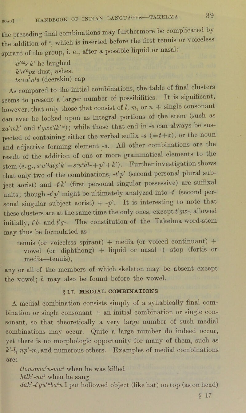 the preceding final combinations may furthermore be complicated by the addition of ^ which is inserted before the first tenuis or voiceless spirant of the group, i. e., after a possible liquid or nasal: u'^^s-F he laughed Fo'^px dust, ashes. ts-!u'n^s (deerskin) cap As compared to the initial combinations, the table of final clusters seems to present a larger number of possibilities. It is significant, however, that only those that consist of Z, m, or n + single consonant can ever be looked upon as integral portions of the stem (such as xa'mF and fgweW'^); while those that end in -s can always be sus- pected of containing either the verbal suffix -s ( = Z + x), or the noun and adjective forming element -s. All other combinations are the result of the addition of one or more grammatical elements to the stem (e. g., s-u'^alp'F = s-u^al- + p' + F). Further investigation shows that only two of the combinations, -t'p' (second personal plural sub- ject aorist) and -t'F (first personal singular possessive) are suffixal units; though -Z'p' might be ultimately analyzed into -t' (second per- sonal singular subject aorist) + -p'. It is interesting to note that these clusters are at the same time the only ones, except fgw-, allowed initially, t'h- and i'g-. The constitution of the Takelma word-stem may thus be formulated as tenuis (or voiceless spirant) -1- media (or voiced continuant) 4- vowel (or diphthong) + liquid or nasal -I- stop (fortis or media—tenuis), any or all of the members of which skeleton may be absent except the vowel; 7i may also be found before the vowel. § 17. MEDIAL COMBINATIONS A medial combination consists simply of a syllabically final com- bination or single consonant + an initial combination or single con- sonant, so that theoretically a very large number of such medial combinations may occur. Quite a large number do indeed occur, yet there is no morphologic opportunity for many of them, such as F-l, np'-m, and numerous others. Examples of medial combinations are: t!omoma'n-ma^ when he was killed MlF-na^ when he sang daF-t'gu'^ha^n I put hollowed object (like hat) on top (as on head) § 17