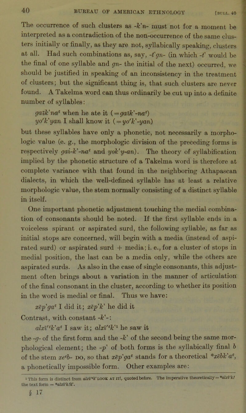 The occurrence of such clusters as -¥n- must not for a moment be interpreted as a contradiction of the non-occurrence of the same clus- ters initially or finally, as they are not, syllabically speaking, clusters at all. Had such combinations as, say, -t'gn- (in which -f would be the final of one syllable and gn- the initial of the next) occurred, we should be justified in speaking of an inconsistency in the treatment of clusters; but the significant thing is, that such clusters are never found. A Takelma word can thus ordinarily be cut up into a definite number of syllables: gailc'na^ when he ate it (= galk'-na^) yo'Tc'yan I shall know it { = yo'lc'-yan) but these syllables have only a phonetic, not necessarily a morpho- logic value (e. g., the morphologic division of the preceding forms is respectively gai-1c'-na^ and yok'y-an). The theory of syllabification implied by the phonetic structure of a Takelma word is therefore at complete variance with that found in the neighboring Athapascan dialects, in which the well-defined syllable has at least a relative j morphologic value, the stem normally consisting of a distinct syllable i in itself. « One important phonetic adjustment touching the medial combina- tion of consonants should be noted. If the first syllable ends in a voiceless spirant or aspirated surd, the following syllable, as far as initial stops are concerned, will begin with a media (instead of aspi- rated surd) or aspirated surd + media; i. e., for a cluster of stops in medial position, the last can be a media only, while the others are aspirated surds. As also in the case of single consonants, this adjust- ment often brings about a variation in the maimer of articulation of the final consonant in the cluster, according to whether its position in the word is medial or final. Thus we have: xSp'ga^ I did it; xSp'Tc' he did it Contrast, with constant -k'-: alxl'^k'a^ I saw it; alxi'^k'^ he saw it the -g- of the first form and the -Jc' of the second being the same mor- phological element; the -p' of both forms is the syllabically final h of the stem xe^b- no, so that xSp'ga^ stands for a theoretical *xehlc'a^, a phonetically impossible form. Other examples are: I This form is distinct from look at itI, quoted before. The imperative theoretically = *aUi'k/ the text fonii = *alxi'klk’. § 17