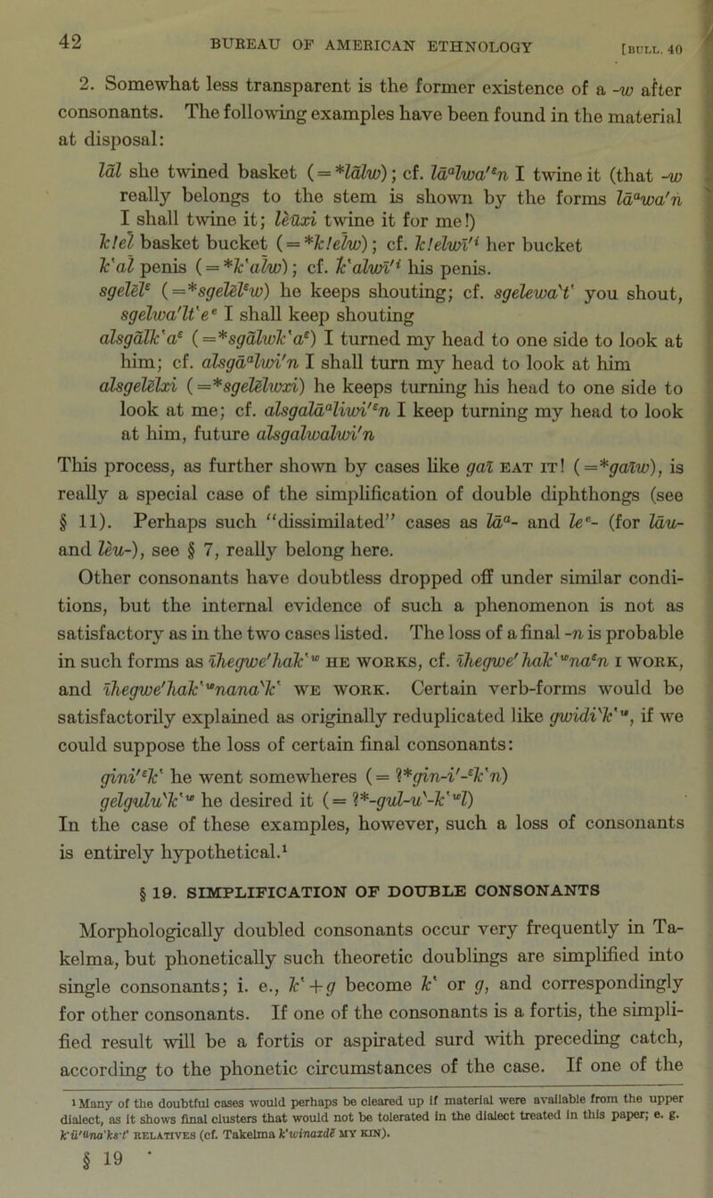 2. Somewhat less transparent is the former existence of a -w after | consonants. The following examples have been found in the material at disjiosal: Idl she twined basket (= Halw); cf. IdHwa'^n I twine it (that -w . really belongs to the stem is shown by the forms la“wa'n I shall twine it; leUxi twine it for me!) Tc!el basket bucket i = *Jcle2w); cf. Jclelvn'^ her bucket Val penis (= *¥alw); cf. Ic'alvn'* his penis. sgeM^ i=*sgelePw} he keeps shouting; cf. sgelewaY you shout, sgelwa'lt'e^ I shall keep shouting alsgdlk'a^ (=*sgdlwk'a^) I turned my head to one side to look at him; cf. alsgdHwi'n I shall turn my head to look at him ! alsgelslxi {=*sgeM,wxi) he keeps turning Ids head to one side to \ look at me; cf. ahgaldHiwi'^n I keep turning my head to look ) at him, future alsgalwalwi'n TIds process, as further shown by cases hke gal eat it! {=*galw), is really a special case of the simplification of double diphthongs (see § 11). Perhaps such dissimilated” cases as Za“- and Ze®- (for Zdu- ) and leu-), see § 7, really belong here. Other consonants have doubtless dropped off under similar condi- tions, but the internal evidence of such a phenomenon is not as satisfactory as in the two cases listed. The loss of a final -n is probable in such forms as ihegwe'hak''° he works, cf. ihegwe'Jiak'na^n i work, and ihegwe'hak''‘nana''k' we work. Certain verb-forms would be satisfactorily explained as originally reduplicated like gwidW, if we could suppose the loss of certain final consonants: gini'^k' he went somewheres (= %*gin-i'-^k'n) gelgulu'k'' he desired it (= ’^.*-guL-u''-k'H) In the case of these examples, however, such a loss of consonants is entirely hypothetical.' § 19. SIMPLIFICATION OF DOUBLE CONSONANTS Morphologically doubled consonants occur very frequently in Ta- kelma, but phonetically such theoretic doublings are simplified into single consonants; i. e., k' +g become k' or g, and correspondingly for other consonants. If one of the consonants is a fortis, the simpli- fied result will be a fortis or aspirated surd with preceding catch, according to the phonetic circumstances of the case. If one of the 1 Many of the doubtful cases would perhaps be cleared up If material were available from the upper dialect, as It shows final clusters that would not be tolerated In the dialect treated In this paper; e. g. k'ii'<hta'ks-t' RELATIVES (cf. Takelma Vwinazdl my kin). § 19 •