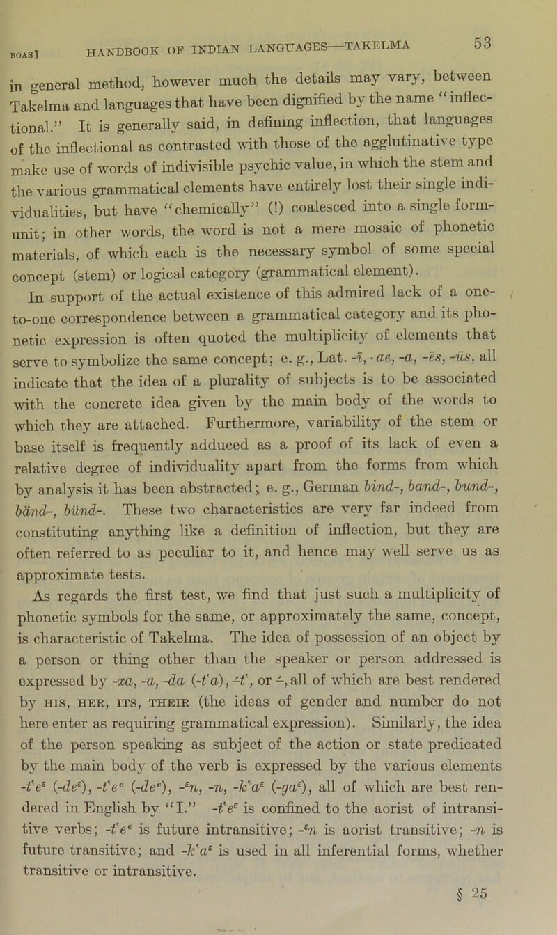 in general method, however much the details may vary, between Takelma and languages that have been dignified by the name “ inflec- tional.” It is generally said, in defining inflection, that languages of the inflectional as contrasted with those of the agglutinative type make use of words of indivisible psychic value, in which the stem and the various grammatical elements have entirely lost their single indi- vidualities, but have “chemically” (!) coalesced into a single form- unit; in other words, the word is not a mere mosaic of phonetic materials, of which each is the necessary symbol of some special concept (stem) or logical category (grammatical element). In support of the actual existence of this admired lack of a one- to-one correspondence between a grammatical category and its pho- netic expression is often quoted the multiplicity of elements that serve to symbolize the same concept; e. g., Lat. -I, ■ ae, -a, -es, -us, all indicate that the idea of a plurality of subjects is to be associated with the concrete idea given by the main body of the words to which they are attached. Furthermore, variability of the stem or base itself is frequently adduced as a proof of its lack of even a relative degree of individuality apart from the forms from which by analysis it has been abstracted; e. g., German hind-, hand-, hund-, hand-, hund-. These two characteristics are very far indeed from constituting anything like a definition of inflection, but they are often referred to as peculiar to it, and hence may well serve us as approximate tests. As regards the first test, we find that just such a multiplicity of phonetic symbols for the same, or approximately the same, concept, is characteristic of Takelma. The idea of possession of an object by a person or thing other than the speaker or person addressed is expressed by -xa, -a, -da {-t'a),H', or -,all of which are best rendered by HIS, HER, ITS, THEIR (the ideas of gender and number do not here enter as requiring grammatical expression). Similarly, the idea of the person speaking as subject of the action or state predicated by the main body of the verb is expressed by the various elements -t'e^ i-de‘), -fe® (-de®), -^n, -n, -¥a^ (~ga^), all of which are best ren- dered ill English by “I.” is confined to the aorist of intransi- tive verbs; -fe® is future intransitive; -^n is aorist transitive; -n is future transitive; and -¥a^ is used in all inferential forms, whether transitive or intransitive. § 25