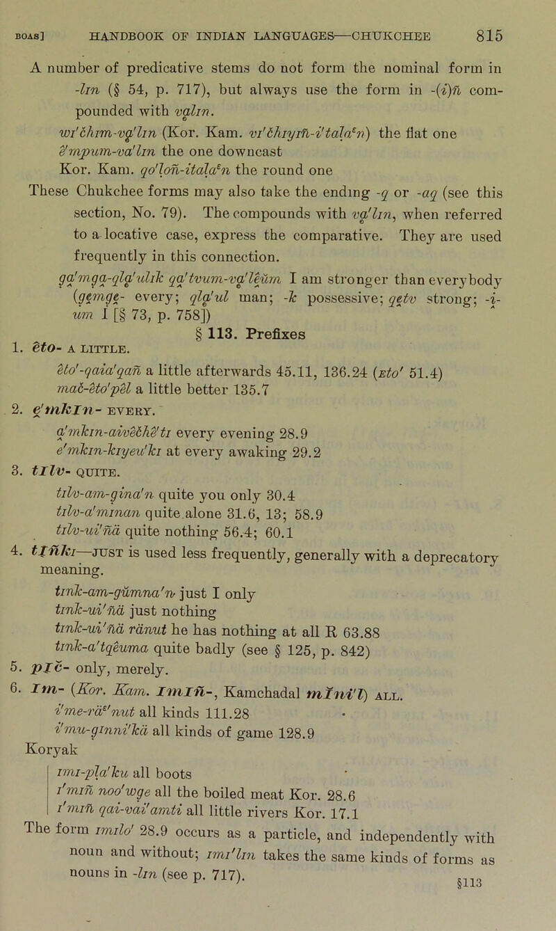 A number of predicative stems do not form the nominal form in -lin (§ 54, p. 717), but always use the form in com- pounded with valin. wi'6him-vgllin (Kor. Kam. vi'thiyifi-i'tala^v) the flat one ^rnpum-va'Im the one downcast Kor. Kam. qo'lon-itdla^n the round one These Chukchee forms may also take the ending -q or -aq (see this section, No. 79). The compounds with vgflin, when referred to a locative case, express the comparative. They are used frequently in this connection. gq'mgq-qla'ulilc qq'tvnm-vg/Uurn. I am stronger than everybody {gemge- every; qla'ul man; -1c possessive; qetv strong; -i- um i [§ 73, p. 758]) § 113. Prefixes 1. etO- A LITTLE. Uo'-qaia'qan a little afterwards 45.11, 136.24 {eIo' 61.4) mat-etd'pU a little better 135.7 2. dmlzin - EVERY. q'7nkm-aive6h^ti every evening 28.9 e'mkin-Tciyeu'la at every awaking 29.2 3. tlIV- QUITE. tilv-am-gina'n quite you only 30.4 tilv-a'minan qmt&.SilonQ 31.6, 13; 58.9 tilv-ui'na quite nothing 56.4; 60.1 4. tlnJ{,i—TOs,i is used less frequently, generally with a deprecatory meaning. tmk-am-gumna'iv just I only tmk-ui'fid just nothing tink-ui'nd rdnut he has nothing at all R 63.88 tink-a'tqeuma quite badly (see § 125, p. 842) 5. pic- only, merely. 6. Im- {Kor. Kam. iniin-, Kamchadal mini'l) all. i'me-rd^'nut all kinds 111.28 i'mu-ginni'kd all kinds of game 128.9 Koryak imi-qAa'ku all boots I'min noo'wge all the boiled meat Kor. 28.6 I'min qai-vai'amti all little rivers Kor. 17.1 The form imilo' 28.9 occurs as a particle, and independently with noun and without; imi'lin takes the same kinds of forms as nouns in -lin (see p. 717). §113