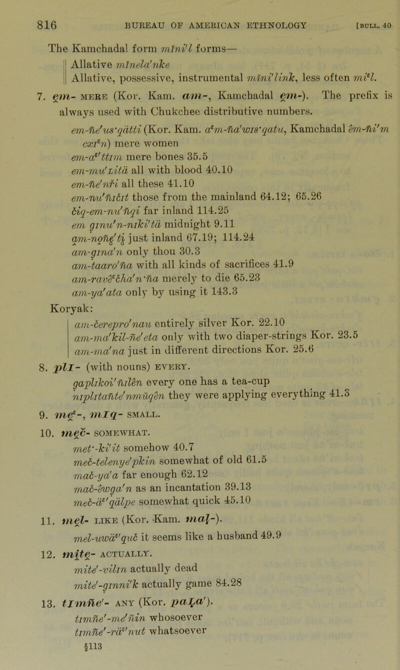 The Kamchadal form mlni'l forms— Allative mhiela'nlce Allative, possessive, instrumental less often iniH. 7. gm- MERE (Kor. Kam. am-^ Kamchadal gm-). The prefix is always used with Chukchee distributive numbers. em-lie'us'qdtti (Kor. Kam. a^m-’ha’wis'qatu, Kamchadal cxi^n) mere women ein-a^'ttira mere bones 35.5 em-mv!Litd all with blood 40.10 em-fie'nfi all these 41.10 em-nu'fiitit those from the mainland 64.12; 65.26 Hq-em-nu'fiqi far inland 114.25 em ginu'n-niki'td midnight 9.11 qm-nqfi^tx just inland 67.19; 114.24 am-gina'n onl}' thou 30.3 am-taaro'na with all kinds of sacrifices 41.9 am-rav^tha!n'fia merely to die 65.23 am-ya'ata only by using it 143.3 Koryak: am-t&i'epro'nau entirely silver Kor. 22.10 am-ma'Tcil-ne'eta only with two diaper-strings Kor. 23.5 am-ma'na just in different directions Kor. 25.6 8. pll- (with nouns) every. gaphkoi'nilen every one has a tea-cup niphtafUe'nmuqen they were applying everything 41.3 9. w^g^-, miq- SMALL. 10. mgC- SOMEWHAT. met'-hi'it somehow 40.7 met-telenye'pTcin somewhat of old 61.5 mat-ya'a far enough 62.12 mat-hvga/n as an incantation 39.13 met-d^'qdlpe somewhat quick 45.10 11. mel- LIKE (Kor. Kam. ma]-). mel-uwd^'qui it seems like a husband 49.9 12. tnite- actually. mite'-vilin actually dead mite!-ginni'lc actually game 84.28 13. tjmfie'- ANY (Kor. paLa'). timne'-mef nin whosoever tjrtiTle'-rd^'nut whatsoever §113