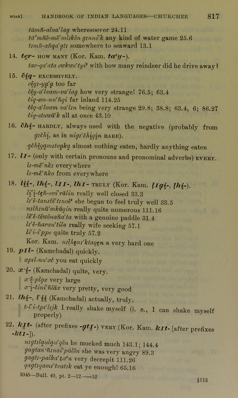 tUmfL-alva'lag wheresoever 24.11 tii'mne-me'mlilcen ginni'k any kind of water game 25.6 timn-anga’gti somewhere to seaward 13.1 14. fer- HOW MANY (Kor. Kam. ta^y-). tar-qa'ata ewTcwe'tyi^ with how many reindeer did he drive away? 15. Ciq- EXCESSIVELY. ceqi-yg!g too far deq-a'lvam-va'lag how very strange! 76.5; 63.4 tiq-em-nv!nqi far inland 114.25 wV/r?. being very strange 29.8; 38.8; 63.4, 6; 86.27 iiq-etwwd'lc all at once 43.10 16. chi- HARDLY, always used with the negative (probably from giihi, as in nigi’bliiqin rare). gb/ieqam.itvaica almost nothing eaten, hardly anything eaten 17. It- (only with certain pronouns and pronominal adverbs) every. li-me'nki everywhere li-me'nko from everywhere 18. lii-, Ihi-, III-, Ihl- truly (Kor. Kam. Jigi-, Jhi-). li'i-ten-evi'rdlin really well closed 33.3 li'e-tanite'tinoe,^ she began to feel truly well 33.5 nilhind'mkdqin really quite numerous 111.16 U'e-tewenana'ta with a genuine paddle 31.4 li'e-narau'tile really wife seeking 57.1 li'i-i'ppe quite truly 57.2 Kor. Kam. niJh^ni'ktaqen a very hard one 19. pll- (Kamchadal) quickly. II xpil-nu'xb you eat quickly 20. oc’i- (Kamchadal) quite, very. x'e-plgx very large x‘i-tini'nldx very pretty, very good 21. Ihi-, Vii (Kamchadal) actually, truly. t-L'i-tpi'hjk I really shake myself (1. e., 1 can shake myself properly) 22. kft- (after prelixes -gtf-) very (Kor. Kam. hit- [after prefixes -htl--\). nigtilgulgii!q%n he mocked much 143.1; 144,4 gagtan'ninai'pulen she was very angry 89.3 gagti-palka’La^n very decrepit 111.26 qagtiqami'tvatik eat ye enough! 65.16 3045—Bull. 40, pt. 2—12 52 §113