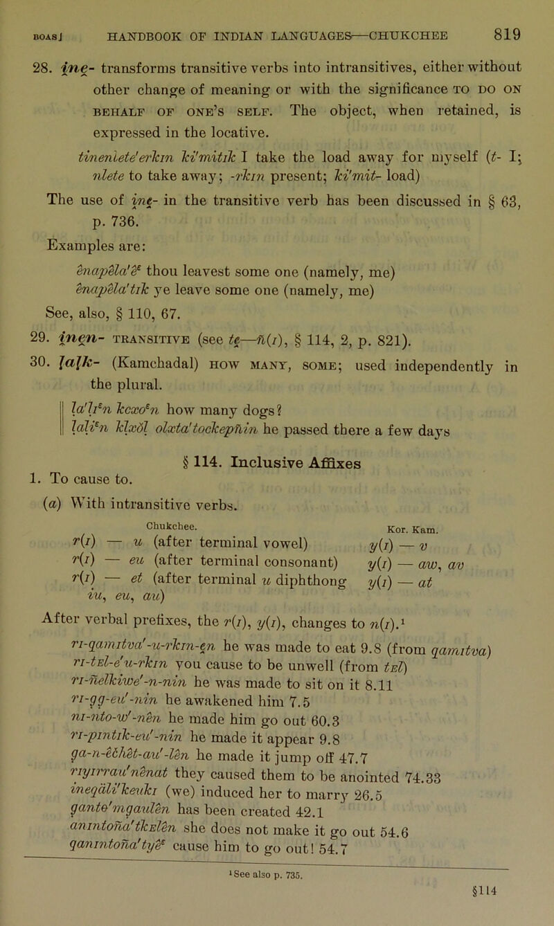 28. ine- transforms transitive verbs into intransitives, either without other change of meaning or with the significance to do on BEHALF OF one’s SELF. The object, when retained, is expressed in the locative. tinenlete'er'lcin Ici'mitik I take the load away for myself {t- 1^ nlete to take away; -rTcin present; Tci'mit- load) The use of ine- in the transitive verb has been discussed in § 63, p. 736. Examples are: enapela’e^ thou leavest some one (namely, me) hmpUa'tik ye leave some one (namely, me) See, also, § 110, 67. 29. inen- transitive (see te—n{i), § 114, 2, p. 821). 30. lajk- (Kamchadal) how mant, some; used independently in the plural. la'h^n Tccxo^n how many dogs ? laWn Tdxdl olxta'tockepnin he passed there a few days § 114. Inclusive Affixes 1. To cause to. (a) With intransitive verbs. Chukchee. ^(i) — u (after terminal vowel) Ki) (after terminal consonant) ^(i) 6t (after terminal u diphthong iu^ eu, a^l) Kor. Kam. y{i) — V y{i) — aw^ av y{i) — at After verbal prefixes, the r{i), y(z), changes to n(/).‘ ri-gamitva'-u-rkm-tn he was made to eat 9.8 (from gamitva) ri-tEl-e'u-rkm you cause to be unwell (from tEl) ri-nelkiwe'-n-nin he was made to sit on it 8.11 ri-gg-eu'-nin he awakened him 7.5 ni-7ito-w'-nm he made him go out 60.3 ri-pintik-eu'-nin he made it appear 9.8 ga-n-ethU-axc'-Un he made it jump olf 47.7 riyii'rau'nenat they caused them to be anointed 74.33 ineqdli'k&uki (we) induced her to marry 26.5 gante'mgaulen has been created 42.1 anintoria'ikElen she does not make it go out 54.6 qanintona'ty^ cause him to go out! 54.7 * See also p. 735. §114