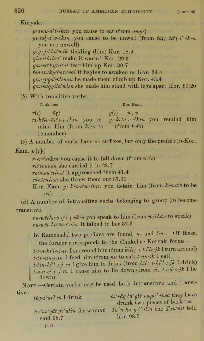 Koryak: y-awy-a't-ikm you cause to eat (from awyi) yi-tal-a'w-ikin you cause to be unwell (from toil; tal-i'-ilcin you are unwell) yiyigitha'wik tickling (him) Kor. 18.9 qinathileu' make it warm! Kor. 29.3 (janva'Tcyintat tear him up Kor. 30.7 tmanikyo’nfiivoi it begins to awaken us Kor. 39.4 ganip^a'vilenau he made them climb up Kor. 43.4 ganvaqyUa'wlen she made him stand with legs apart Kor. 80.20 {h) With transitive verbs. Chukchee Kor. Kam. r(/) — n^t ri-lcUo-Tla't-i-7'Tcm you re- mind him (from TcUo to remember) y{i) — w,v yi-keto-v-e'Tcin you remind him (from keto) (c) A number of verbs have no suffixes, but only the prefix r(/)-Kor. Kam. y [/]-) r-ere'erkin you cause it to fall down (from ereie) ra'tv7inen she carried it in 28.7 reimeu'ninet it approached them 41.4 rintininet she threw them out 87.30 Kor. Kam. yi-kimalw-ikin you detain him (from kimaw to be ow) {d) A number of intransitive verbs belonging to group (a) become transitive. ru-wUhaw-q't-i-rkin you speak to him (from wethau to speak) ru-wet’Jia'wau'n^n it talked to her 32.3 In Kamchadal two prefixes are found, n- and lin-. Of these, the former corresponds to the Chukchee-Koryak forms t-i-n-ki'le-j-in I surround him (from kite; t-ki'le-jk I turn around) t-U'-nu-j-in 1 feed him (from nu to eat; t-nn-jk 1 eat) him to drink (from hil; t-hi'l-i-jk I drink) t-o-n-cl-i'-j-in 1 cause him to lie down (from cl; t-col-o-jk I lie down) Note.—Certain verbs may be used both intransitive and transi- ■ mpa'urkin I drink fii'rdq 6a'gte napa'unea they have drunk two pieces of bark tea ne'us-qdt gi'vlin the woman Ta'n-na g.i'ulin the Tan-flit told said 98.7 him 98.5 §114