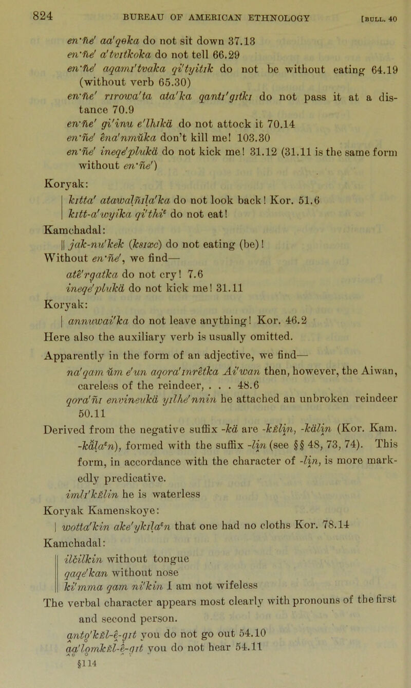 en'iie' aa'qelca do not sit down 37.13 en'fle' a'tvitJcoka do not tell 66.29 m'fle' aqami'tvdka qityitik do not be without eating 64.19 (without verb 65.30) etvne' rirowa'ta ata'Tca qanti'gjtki do not pass it at a dis- tance 70.9 en'fle' gi'inu e'lhikd do not attock it 70.14 en‘ne' hia'nmfika don’t kill me! 103.30 en'ne' ineqe'plukd do not kick me! 31.12 (31.11 is the same form without en’ne') Koryak: kitta' atawalmJa'lca do not look back! Kor. 51.6 Tcitt-a'wyilca qi'thi^ do not eat! Kamchadal: II jak-nu'kelc (Jksixc) do not eating (be)! Without en'ne'^ we find— ate'rqatka do not cry! 7.6 ineqe'pLvkd do not kick me! 31.11 Koryak: I an7mwai'lca do not leave anything! Kor. 46.2 Here also the auxiliary verb is usually omitted. Apparently in the form of an adjective, we find— na'qain dm e'un aqora'inretha Ai'wan then, however, the Aiwan, careless of the reindeer, . . . 48.6 qora'ni envineiiTcd yilhe'nnin he attached an unbroken reindeer 50.11 Derived from the negative sufiix -kd are -k&lin, -kdlin (Kor. Kam. -kala^n), formed with the suffix -lin (see §§ 48, 73, 74). This form, in accordance with the character of -lin, is more mark- edlj' predicative. imli'k&lin he is waterless Koryak Kamensko3’^e: I wotta'kin ake'ykila^n that one had no cloths Kor. 78.14 Kamchadal: iltilkin without tongue qaqe’kan without nose ki'mma gam ni'kin 1 am not wifeless The verbal character appears most clearly with pronouns of the first and second person. qnto'k&l-e-git you do not go out 54.10 aa'lornktil-e.-git vou do not hear 54.11 o o §114