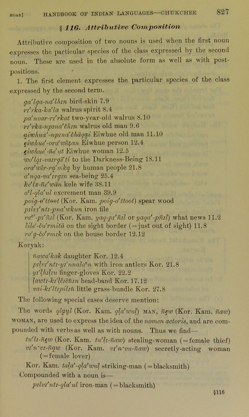 ^ IIG. Attributive Composition Attributive composition of two nouns is used when the first noun •expresses the particular species of the class expressed by the second noun. These are used in the absolute form as well as with post- positions. 1. The first element expresses the particular species of the class expressed by the second term. ga'lga-na'lhin bird-skin 7.9 ri'rlca-Tca'la walrus spirit 8.4 pa'nvar-ri'rkat two-year-old walrus 8.10 ri'rlca-npma'6hin walrus old man 9.6 giwhiia'-npina'thdqai Eiwhue old man 11.10 eiwhue'-ora'ioeLan Eiwhue pei’son 12.4 eiwhue'-ne'ut Eiwhue woman 12.5 wo'lqi-vairge'ti to the Darkness-Being 18.11 ora'wer-rqf mica by human people 21.8 a'nqa-va'irgin sea-being 25.4 Tce'lE-ne'wan kele wife 38.11 aH-qla'ul excrement man 39.9 poig-B'tteet (Kor. Kam. poig-o'ttoot) spear wood pilri'nti-pna'wicun iron file ra^'-pi'nil (Kor. Kam. yaq-pi'nil or yaqa'-pniT) what news 11.2 lile'-Hu'rmitd on the sight border ( = just out of sight) 11.8 ra’g-to'Tmik on the house border 12.12 Koryak: fiawa'TcaTc daughter Kor. 12.4 pilvi'nti-yi'nnala^n with iron antlers Kor. 21.8 yi'lhihu finger-gloves Kor. 22.2 Jawti-Ta'Uitflin head-band Kor. 17.12 vai-Tci'UipUin little grass-bundle Kor. 27.8 The following special cases deserve mention: The words qlaul (Kor. Kam. qia'wul) man, new (Kor. Kam. naw) WOMAN, are used to express the idea of the nomen actoris, and are com- pounded with verbs as well as with nouns. Thus we find— tu'li-new (Kor. Kam. tu'h-naw) stealing-woman ( = female thief) vi'n‘vi-naw (Kor. Kam. vi'n'vu-naw) secretly-acting woman ( = female lover) Kor. Kam. tala'-qla'wul striking-man ( = blacksmith) Compounded with a noun is— pilvi'nti-qla'ul iron-man ( = blacksmith) §116