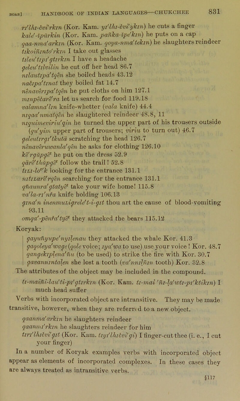 ri'lhi-tvilr'kin (Kor. Kam. yi'lhi-ivi'ylcin) he cuts a finger Tcale'-ipi'irkin (Kor. Kam. panlca-ipe'Tcir}) he puts on a cap qaa-ntTLo!avlcin (Kor. Kani. (joya-n'nialtekiTi) he slaughters reindeer tikoininto'rlcin I take out glasses tileu'trpi'gtirlcm I have a headache geleu'tilvilin he cut off her head 86.7 nilautipa'tqen she boiled heads 43.12 natipa'tinat they boiled fat 14.7 nenaveripa'tqm he put cloths on him 127.1 ininpebare'ra let us search for food 119.18 valamna'lin knife-whetter {vala knife) 44.4 niqaa!nmatqen he slaughtered reindeer 48.8, 11 niqidmeviriu'qin he turned the upper part of his trousers outside {qu'yim upper part of trousers; viriu to turn out) 46.7 geleutirgi'tkutii scratching the head 126.7 nenxtvh'uwanla'qm he asks for clothing 126.10 Ice'rgupg^ he put on the dress 52.9 qare'thilpge^ follow the trail! 52.8 tjLi-lo^'lc looking for the entrance 131.1 nitiLare'rqhi searching for the entrance 131.1 qfiaunra'gtaty^ take your wife home! 115.8 va'la-ri'nfa knife holding 106.13 gma'n inenmuhigrelef t-i-git thou art the cause of blood-vomiting 93.11 omqa'-penfa'tye^ they attacked the bears 115.12 Koryak: gayufiyupe'nyilmau they attacked the whale Kor. 41.3 gaqoleya'wage{qole\o\QG.\ lya'wa to use) use your voice ! Kor. 48.7 qangekiplena'ilu (to be used) to strike the fire with Kor. 30.7 gavannintaJen she lost a tooth {vci'nvilnw tooth) Kor. 32.8 The attributes of the object may be included in the compound. ti-maini-lau'ti-pi'gtirTcin (Kor. Kam. ti-mai 'ni-la'wti-jji'lctikin) I much head suffer Verbs with incorporated object are intransitive. They may be made transitive, however, when they are referred to a new object. qaanma'arTcin he slaughters reindeer qaanmi'rkin he slaughters reindeer for him tiri'lhiivi'git (Kor. Kam. tiyi'lhi6vi'gi) I finger-cut thee (i. e., I cut your finger) In a number of Koryak examples verbs with incorporated object appear as elements of incorporated complexes. In these cases they are always treated as intransitive verbs. §117