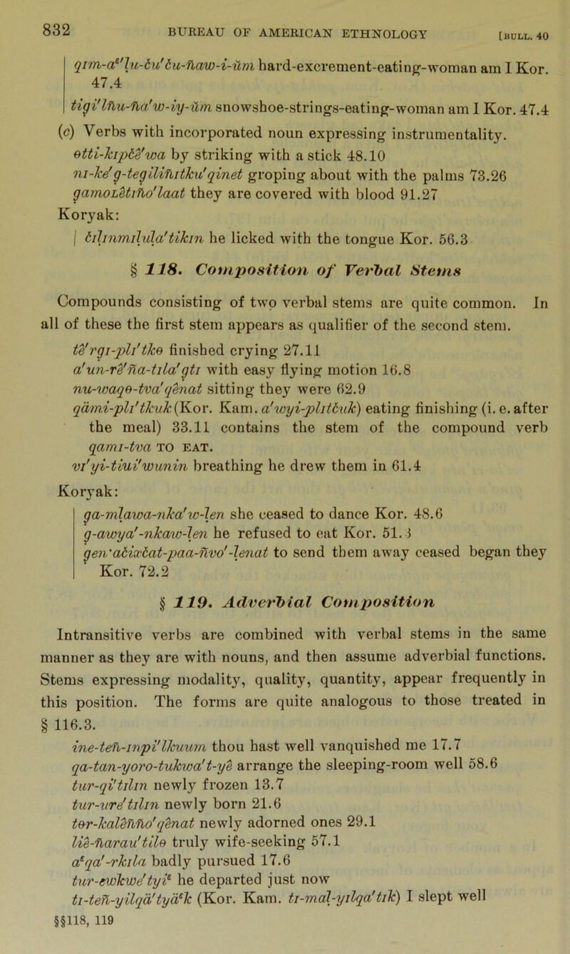 bu-naw-i-um hard-excrement-eating-woman am I Kor 47.4 tigi'lnu-fba'w-iy-um snowshoe-strings-eating-woman am 1 Kor. 47.4 (c) Verbs with incorporated noun expressing instrumentality. etti-kipbe'wa by striking with a stick 48.10 ni-ke'g-tegilinitku'qinet groping about with the palms 73.26 gamohUino'laat they are covered with blood 91.27 Koryak: I bilinmilula'tikm he licked with the tongue Kor. 56.3 § US. Composition of VerJyal Stems Compounds consisting of two verbal stems are quite common. In all of these the first stem appears as qualifier of the second stem. te'rgi-pli'tke finished crying 27.11 a!un-vZ’na-tila'gti with easy flying motion 16.8 nu-waqB-tva'(jenat sitting they were 62.9 qaini-pli'tkuk{Kov. K^n\. a'wyi-plitbuk) eating finishing (i. e. after the meal) 33.11 contains the stem of the compound verb qami-tva to eat. vi'yi-tiui'wunin breathing he drew them in 61.4 Kor}’ak: ga-mlawa-nka'w-\en she ceased to dance Kor. 48.6 g-awya'-nkaw-len he refused to eat Kor. 51. i gen’atixbat-paa-flvo'-lenat to send them away ceased began they Kor. 72.2 ^119. Adverbial Cotnposition Intransitive verbs are combined with verbal stems in the same manner as they are with nouns, and then assume adverbial functions. Stems expressing modality, quality, quantity, appear frequently in this position. The forms are quite analogous to those treated in § 116.3. ine-teh-inpi'Ihuum. thou hast well vanquished me 17.7 qa-tan-yoro-tukwa't-y'b arrange the sleeping-room well 58.6 tur-qi'tilm newly frozen 13.7 tur-\ir^tilin newly born 21.6 tBr-kal^tino'q^nat newly adorned ones 29.1 lie-narau'tile truly wife-seeking 57.1 a^qa'-rkila badly pursued 17.6 tur-ewhwe’tyi^ he departed just now ti-ten-yilqa'tya^k (Kor. Kam. ti-moH-yilqa'tik) I slept well §§118, 119