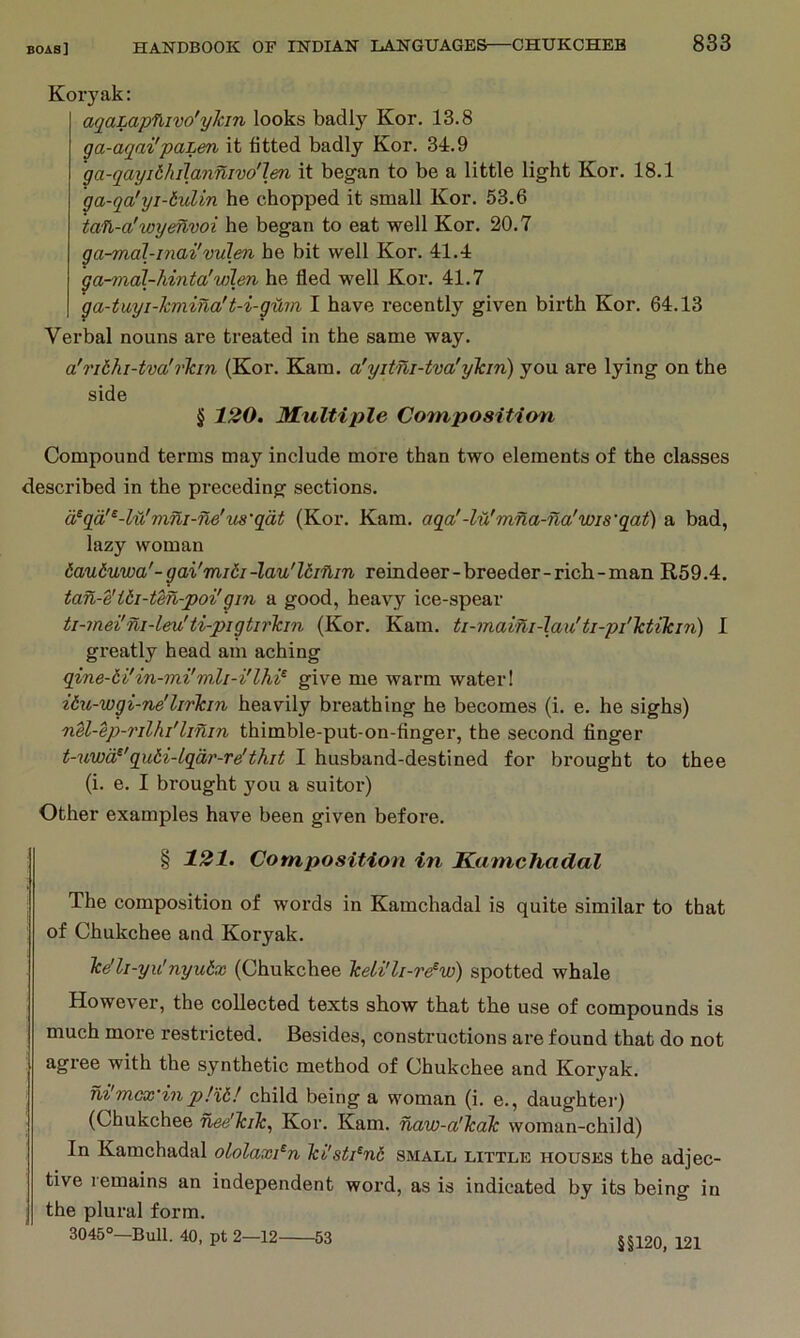 Koryak: aqaLapfUvo'ykm looks badly Kor. 13.8 ga-aqai'pahen it titled badly Kor. 34.9 ga-qayiihiT.annivo'len it began to be a little light Kor. 18.1 ga-qa'yi-iulin he chopped it small Kor. 53.6 taft,-a'wyenvoi he began to eat well Kor. 20.7 ga-mdl-inai'vulen he bit well Kor. 41.4 ga-mal-hinta'Vilen he fled well Kor. 41,7 ga-tuyi-kviina't-i-gUm I have recently given birth Kor. 64.13 Verbal nouns are treated in the same way. a!rithi-tva'rkin (Kor. Kam. a'yitni-tva'ykin) you are lying on the side § 120. Multiple Conn position Compound terms may include more than two elements of the classes described in the preceding sections. d^qa'^-Ui'vini-ne'us'qat (Kor, Kam. aqa'-lu'mna-na'wis'qat) a bad, lazy woman dauduwa'-gai'midi-lan'ldiflin reindeer-breeder-rich-man B,59.4. ian-e'idi-tm-poi'gin a good, heavy ice-spear ti-mei'ni-leu'ti-pigtirkm (Kor. Kam. ti-maini-lau'ti-pi'ktikin) I greatly head am aching qine-ti'in-mi'milgive me warm water! ibu-wgi-ne'lirkin heavily breathing he becomes (i. e. he sighs) nU-ep-rilhi'linin thimble-put-on-flnger, the second finger t-uwd^'qu6i-lqdr-re'thit I husband-destined for brought to thee (i. e. I brought you a suitoi’) Other examples have been given before. § 121. Composition in Kamchadal The composition of words in Kamchadal is quite similar to that of Chukchee and Koryak. Tc(tli-yu'nyu6x (Chukchee keli'li-r^w) spotted whale However, the collected texts show that the use of compounds is much more restricted. Besides, constructions are found that do not agree with the synthetic method of Chukchee and Koryak. ni mcx’in p!%6! child being a woman (i. e., daughtei’) (Chukchee nee'kik, Kor. Kam. naw-a'kak woman-child) In Kamchadal ololaxi^n ki'sti^nd smald little houses the adjec- tive remains an independent word, as is indicated by its being in the plural form. 3045°—Bull. 40, pt 2—12 53 §§120, 121
