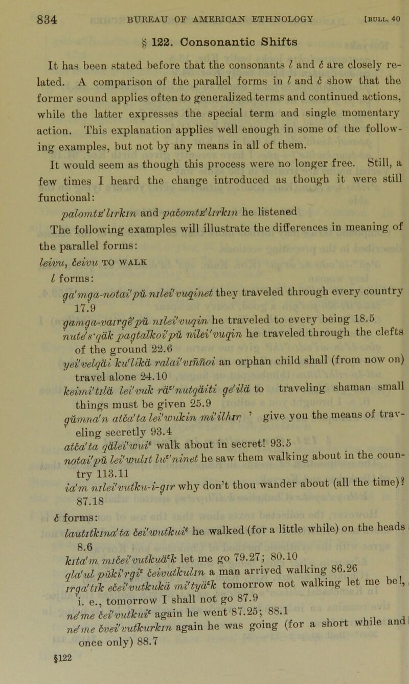 § 122. Consonantic Shifts It ha« been stated before that the consonants I and b are closely re- lated. A comparison of the parallel forms in I and t show that the former sound applies often to generalized terms and continued actions, white the latter expresses the special term and single momentary action. This explanation applies well enough in some of the follow- ing examples, but not b}’^ any means in all of them. It would seem as though this process were no longer free. Still, a few times I heard the change introduced as though it were still functional: palomtE'lirkin and palomtE'lirkin he listened The following examples will illustrate the ditferences in meaning of the parallel forms: leivu, ieivu to walk I forms: ga'mga-notai'pil, nild'vugitiet they traveled through every country 17.9 garnga-vairge'pil nilei''viiqin he ti'aveled to every being 18.5 nute's'qdlc pagtalJcoi'p^ nilei'vugin he traveled through the clefts of the ground 22.6 j/ei'velqdi Tcu'likd ralai'vinnoi an orphan child shall (from now on) travel alone 24.10 Icdmi'tild lei'vuk rd^'nutqditi ge'ild to traveling shaman small things must be given 25.9 gdmna'n atba'ta lei'wukin mi'ilhir ’ give you the means of trav- eling secretly 93.4 atba'ta qdld'wui^ walk about in secret! 93.5 notai'pd lei'wulit lu^'ninet he saw them walking about in the coun- try 113.11 ia'm nilei'vutku-i-gir why don’t thou wander about (all the trme). 87.18 <5 forms: Lautitkma'ta bei'wntkai^ he walked (for a little while) on the heads 8.6 Tcita'm mibd'vutkud^Tc let me go 79.27; 80.10 qla'ul pOki'rgi^ beivutkulin a man arrived walking 86.26 irga'tikebei'vutkukdmi'tyffk tomorrow not walking let me be., i. e., tonrorrow I shall not go 87.9 again he went 87.25; 88.1 ne'me ivei'vutkurlcm he was going (for a short while andl once only) 88.7 §122