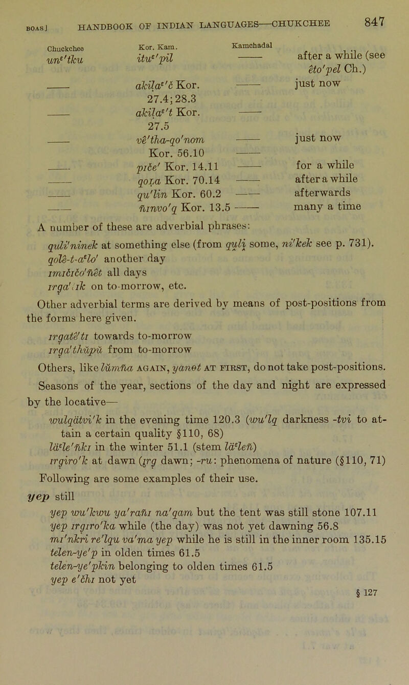 Kor. Kam. Kamchadal after a while (see Uo'pel Ch.) un^'tku itu^'pil akila^'6 Kor. 27.4; 28.3 akila^'t Kor. 27.5 just now ve'tha-go'nom Kor. 56.10 just now pi6e' Kor. 14.11 for a while qom Kor. 70.14 after a while qu'lin Kor. 60.2 afterwards — fbjnvo'q Kor. 13.5 many a time A number of these are adverbial phrases: quU'ninek at something else (from quli some, ni'lcek see p. 731). qoU-t-a^lo' another day imiiiio'fket all days irga'iilc on to-morrow, etc. Other adverbial terms are derived by means of post-positions from the forms here given. irgate'ti towards to-morrow irga'thupu from to-morrow Others, like lumfui again, yanet at first, do not take post-positions. Seasons of the year, sections of the day and night are expressed by the locative— wulqdtvi'lc in the evening time 120.3 (wu'lg darkness -tvi to at- tain a certain quality §110, 68) Id^le'fiki in the winter 51.1 (stem IdHefi) irgiro'Tc at dawn (^rg dawn; -ru: phenomena of nature (§110, 71) Following are some examples of their use. yep still yep vm'Jcvm ya'rafli na'gam but the tent was still stone 107.11 yep irgiro'ka while (the day) was not yet dawning 56.8 mi'nkri re'lgu va'ma yep while he is still in the inner room 135.15 telen-^e'p in olden times 61.5 belonging to olden times 61.5 yep e'6hi not yet