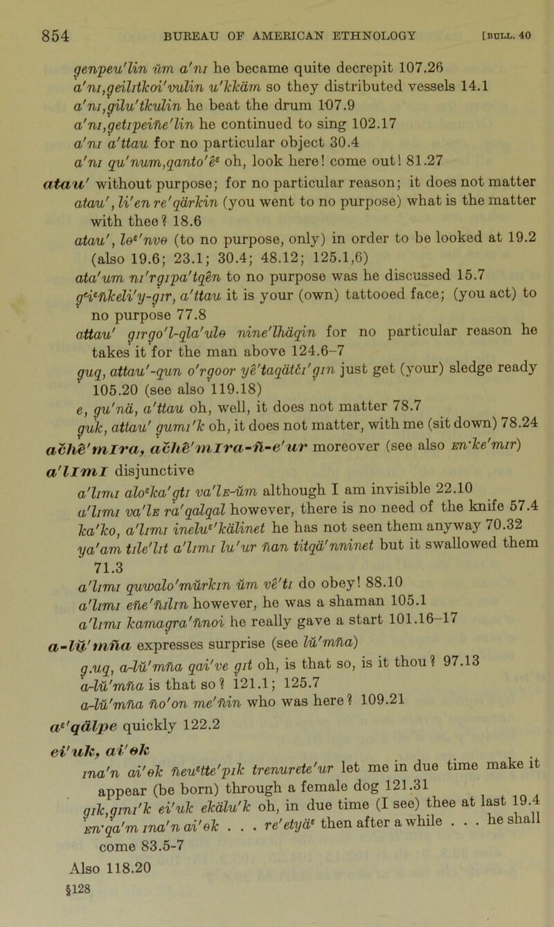 genpeu'lin iim a'ni he became quite decrepit 107.26 a'ni,geilitkoi'vulin u'lckdm, so they distributed vessels 14.1 a'ni,gilu'ikuLin he beat the drum lt)7.9 a'ni,getipeine'lin he continued to sing 102.17 a'ni a'ttau for no particular object 30.4 a'ni qu'num,ganto'e^ oh, look here! come out! 81.27 atau' without purpose; for no particular reason; it does not matter atau', Wen re'qdrkin (you went to no purpose) what is the matter with thee? 18.6 atau', le^'nve (to no purpose, only) in order to be looked at 19.2 (also 19.6; 23.1; 30.4; 48.12; 125.1,6) ata'um ni'rgipa'iqen to no purpose was he discussed 15.7 gWnkeli'y-gir, a'ttau it is your (own) tattooed face; (you act) to no purpose 77.8 attau' girgo'l-qla'ide nine'lhdqin for no particular reason he takes it for the man above 124.6-7 guq, attau'-qun o'rgoor ye'taqdtdi'gin just get (your) sledge ready 105.20 (see also 119.18) e, gu'nd, a'ttau oh, well, it does not matter 78.7 guk, attau' gumi'k oh, it does not matter, with me (sit down) 78.24 ach^'mira, avh^'niira~fl~e'ur moreover (see also m'ke'mir) a'liml disjunctive a'hmi alo^ka'gti va'ls^m although I am invisible 22.10 a'hmi va'lE ra'qalqal however, there is no need of the knife 57.4 ka'ko, a'hmi inelu^'kdlinet he has not seen them anyway 70.32 va'am tile'lit a'hmi lu'ur nan titqd'nninet but it swallowed them 71.3 a'hmi quwalo'murkin um ve'ti do obey! 88.10 a'hmi ene'ndm however, he was a shaman 105.1 a'hmi kanvagra'nnoi he really gave a start 101.16-17 a’-lH'tn,fla expresses surprise (see Id'mna) g.uq, a-lu'mna qai've git oh, is that so, is it thou? 97.13 o-Zu'rufla is that so ? i21.1; 125.7 a-lu'mna no'on me'nin who was here? 109.21 a^'qdlpe quickly 122.2 ei'uJc, ai'fth ina'n ai'ek neu^tte'pik trenurete'ur let me in due time make it appear (be born) through a female dog 121.31 qik,gini'k ei'uk ekdlu'k oh, in due time (I see) thee at last 19.4 m-qa'm ina'n ai'ek . . . re'eZya* then after a while . . . he shall come 83.5-7 Also 118.20 §128