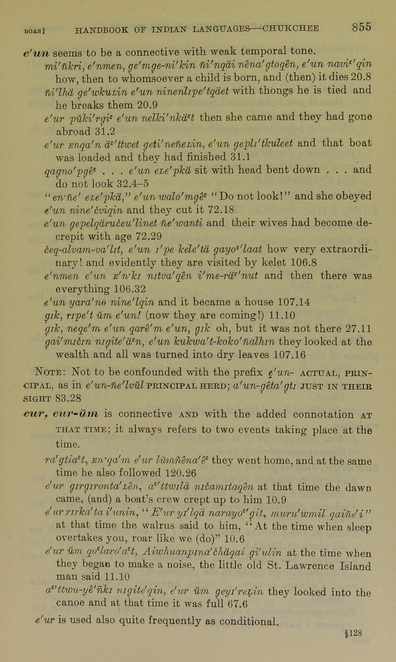 e'tm seems to be a connective with weak temporal tone. mi'nkri, e'nmen, ge'mge-ni'lcin fli'nqai nena'gtoqen, e'un navi^'qin how, then to whomsoever a child is born, and (then) it dies 20.8 fli'lJid ge'wkuhin e'un ninenlipe'tqdet with thongs he is tied and he breaks them 20.9 e'ur puki'rgi^ e'un nelki'nkdH then she came and they had gone abroad 31.2 e'ur Enga'n d^'ttwet geti'nefieLin, e'un gepli'tkuleet and that boat was loaded and they had finished 31.1 qagno'pge^ . . . e'un eie'pkd sit with head bent down . . . and do not look 32.4-5 “en-fie' eLe'pkd,” e'unwalo'mge^ “Do not look!” and she obeyed e'un nine'dviqin and they cut it 72.18 e'un gepelqdrudeu'linet ne'wanti and their wives had become de- crepit with age 72.29 6eq-alvam-va'lit, e'un I'pe kele'td gayo^'laat how very extraordi- nary! and evidently they are visited by kelet 106.8 e'nmen e'un E'n'ki nitva'qen i'me-rd^'nut and then there was everything 106.32 e'un yara'ne nine'lqin and it became a house 107.14 gik, ripe't um e'un! (now they are coming!) 11.10 gik, neqe'm e'un qare'm e'un, gik oh, but it was not there 27.11 gai'midin nigite'd^n, e'un kukwa't-koko'nalhin they looked at the wealth and all was turned into dry leaves 107.16 Note; Not to be confounded with the prefix e'un^ actual, prin- cipal, as in principal herd; a'un-geta'gti just in their SIGHT 83.28 eur, etir-um is connective and with the added connotation at THAT time; it always refers to two events taking place at the time. ra'gtia^t, Eii'qa'm dur lumnena'^ they went home, and at the same time he also followed 120.26 e'wr girgironta'Len, a^'Uwila nitamitaqtn at that time the dawn came, (and) a boat’s crew crept up to him 10.9 e'urj'irka'tai'unin, E'ur yi'lqd narayo^'git, muru'wmil qaine'i” at that time the walrus said to him, “At the time when sleep overtakes you, roar like we (do)” 10.6 e'ur Um qoHaro'aH, Aiwliuanpina!bhdqai gi'ulin at the time ivhen they began to make a noise, the little old St. Lawrence Island man said 11.10 a^'ttwu-ye'nki nigite'qin, e'ur um geyi'rehin they looked into the canoe and at that time it was full 67.6 e'ur is used also quite frequently as conditional. §128