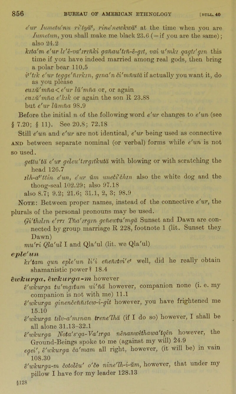 e'ur lumetu'mi ri'tyd^, vine'newTcwd^ at the time when you are lumetun, you shall make me black 23. G ( = if you are the same); also 24.2 Jcita'm e'ur li'e-va'irifiki gaflau'tifl-e-git, vai u'mki qagti'gin this time if you have indeed married among real gods, then bring a polar bear 110.5 e'ur tegge'fiirTcin, gina'n 6i'mnutd if actually you want it, do as you please euLd'inna<e'ur lu'mfla or, or again euL'd'mfta e'lciTc or again the son R 23.88 but e'ur Idmfia 98.9 Before the initial n of the following wmrd e'ur changes to e'un (see § 7.20; § 11). See 20.8; 72.18 Still e'un and e'ur are not identical, e'ur being used as connective AND between separate nominal (or verbal) forms while e'un is not so used. getlu'td e'ur geleu'tirgithutd with blowing or with scratching the head 126.7 ilh-a^'ttm e'un, e'ur um imeii'chrn also the white dog and the thong-seal 102.29; also 97.18 also 8.7; 9.2; 21.6; 31.1, 2, 3; 98.9 Note; Between proper names, mstead of the connective e'ur, the plurals of the personal pronouns may be used. Gi'thihn e'm Tna'irgm genewtu'mgd Sunset and Dawn are con- nected by group marriage R 228, footnote 1 (lit. Sunset they Dawn) mu'ri Qla'ul I and Qla'ul (lit. we Qla'ul) eple'un Ici'tum gun eple'un li'i efietUtvi'e^ well, did he really obtain shamanistic power ? 18.4 ewkurga, ewlcur^a-ni however e'wkurga tu'mgitum ui'fLd however, companion none (i. e. my companion is not with me) 11.1 e'wkurga ginenie^fiitew-i-git however, you have frightened me 15.10 e'wkurga tilv-a'minan trene'lhd (if I do so) however, I shall be all alone 31.13-32.1 t'ivkurga Nota's'ga-Va'irga nenanwetkawa'tqen however, the Ground-Beings spoke to me (against my wUl) S4.9 egei', e'wkurga da'mam all right, however, (it will be) in vain ■ 108.30 e'wkurga-m totoleu' o'ie nine'lh-i-dm, however, that under my pillow I have for my leader 128.13 §128