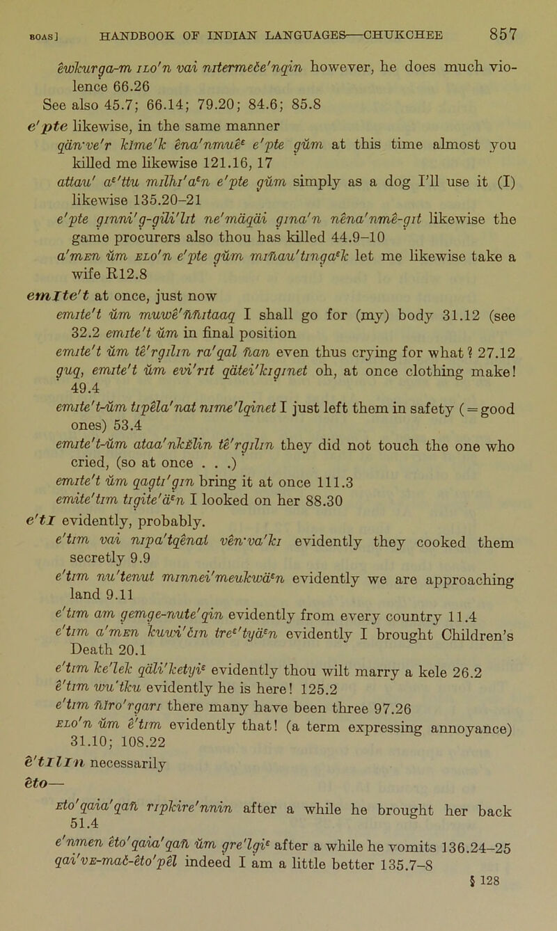 ewkurga-ra iLo'n vai nitermede'nqin however, he does much vio- lence 66.26 See also 45.7; 66.14; 79.20; 84.6; 85.8 e'pte likewise, in the same manner qdn've'r Tdrne'k ena'nmue^ e'pte gum at this time almost you killed me hkewise 121.16, 17 atlau' a^'ttu milhi'a^n e'pte gUm simply as a dog I’ll use it (I) likewise 135.20-21 e'pte ginni'g-gUi'lit ne'mdqdi gina'n nena'nme-git likewise the game procurers also thou has killed 44.9-10 a'mEn 'dm elo'u e'pte g'dm miflau'tinga^Tc let me likewise take a wife R12.8 emits't at once, just now emite't -dm mu'ive'fi'hitaaq I shall go for (my) body 31.12 (see 32.2 emite't 'dm in final position emite't 'dm te'rgilin ra'qal flan even thus crying for what ? 27.12 guq, emite't 'dm e'vi'rit qdtei'kigmet oh, at once clothing make! 49.4 emite't-Hm tipela'nat nime'lqinet I just left them in safety (= good ones) 53.4 emite't-'dm ataa'nkMin te'rgilin they did not touch the one who cried, (so at once . , .) emite't 'dm qagti'gin bring it at once 111.3 emite'tim tigite'd^n I looked on her 88.30 e'tl evidently, probably. e'tim vai nipa'tqenai ven'va'ki evidently they cooked them secretly 9.9 e'tim nu'tenut minnei'meukwd^n evidently we are approaching land 9.11 e'tim am gemge-nute'qin evidently from every country 11.4 e'tim a'mEn kuwi'din tre^'tyd^n evidently I brought Children’s Death 20.1 e'tim ke'lek qdli'ketyi^ evidently thou wilt marry a kele 26.2 e'tim wu'tku evidently he is here! 125.2 e'tim ‘Mro'rgari there many have been three 97.26 ELo n 'dm e'tim evidently that! (a term expressing annoyance) 31.10; 108.22 &tl lln necessarily eto— Eto qaia qaft, ripkire'nnin after a while he brought her back 51.4 e'nmen eto'qaia'qa'fl Hm gre'lgi^ after a while he vomits 136.24-25 qai'vE-mad-eto'pel indeed I am a little better 135.7-8 5 128