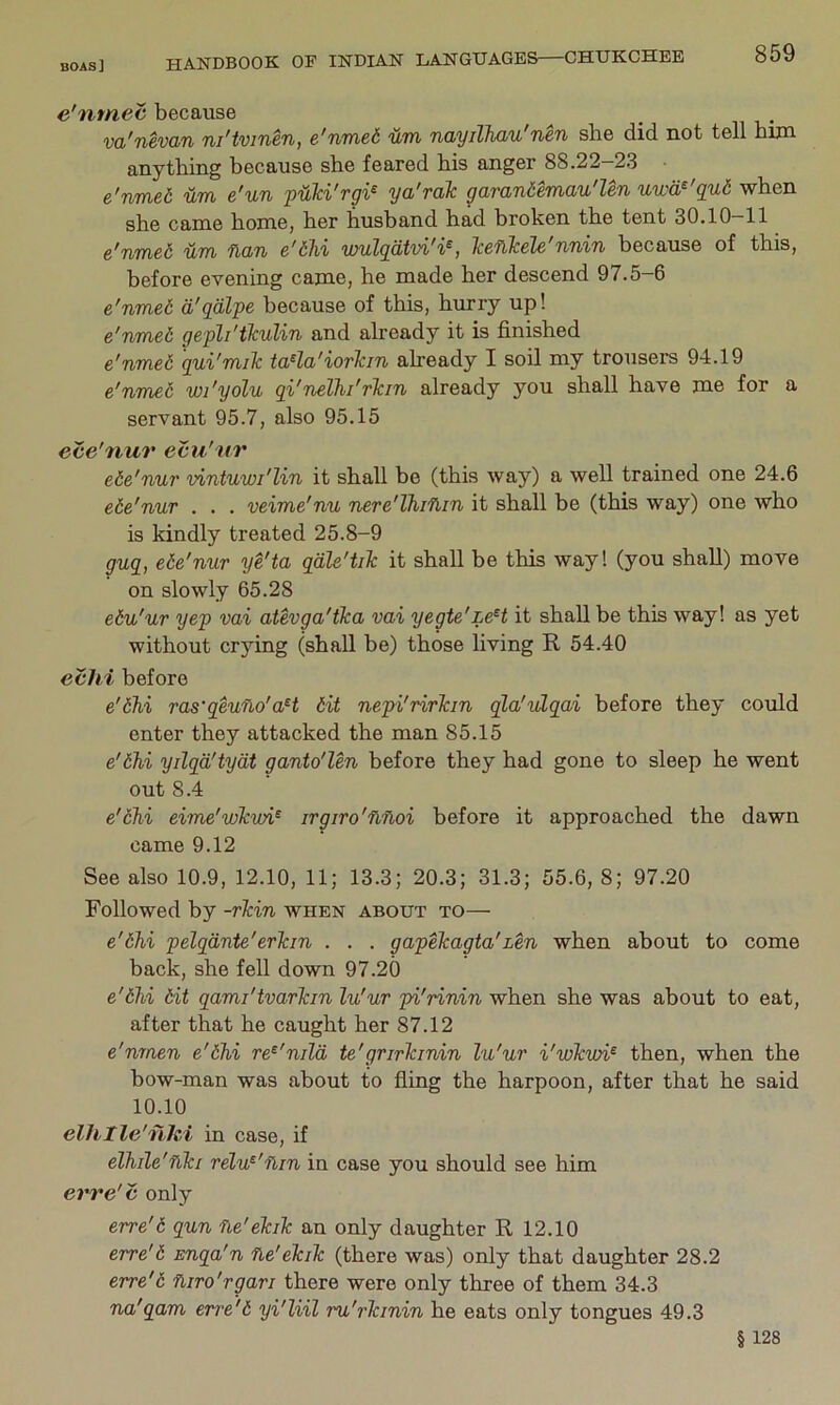 e'mnec because vci'nevan ni'tvinen, e'nmed um ndyillicLu'nen she did not tell bun anything because she feared his anger 88.22-23 • e'nmed um e'un pUki'rgi^ ya'rak garandemau'len uwa^'qud when she came home, her husband had broken the tent 30.10-11 e'nmed um fian e'dlii wulqdtvi'i^, Tceflkele'nnin because of this, before evening came, he made her descend 97.5-6 e'nmed d'qdlpe because of this, hurry up! e'nmed gepli'ikulin and already it is finished e'nmed qui'miTc ta^la'iorTcin already I soil my trousem 94.19 e'nmed wi'yolu qi'nelhi'rlcin already you shall have me for a servant 95.7, also 95.15 ece'nur ecu'tir ede'nur vintuwi'lin it shall be (this way) a well trained one 24.6 ede'nur . . . veime'nu nere'Thifiin it shall be (this way) one who is kindly treated 25.8-9 guq, ede'nur ye'ta qdle'tiTc it shall be this way! (you shall) move on slowly 65.28 edu'ur yep vai atevga'tka vai yegte'LeH it shall be this way! as yet without crying (shall be) those living R 54.40 evhi before e'dhi ras'qeuno'aH dit nepi'rirlcin qla'ulqai before they could enter they attacked the man 85.15 e'dhi yilqd'tydt ganto'len before they had gone to sleep he went out 8.4 e'dhi eime'wlcwi^ irgiro'flfloi before it approached the dawn came 9.12 See also 10.9, 12.10, 11; 13.3; 20.3; 31.3; 55.6, 8; 97.20 Followed by -rTcin when about to— e'dhi pelqdnte'erTcin . . . gapehagta'Len when about to come back, she fell down 97.20 e'dhi dit qami'tvarTcin lu'ur pi'rinin when she was about to eat, after that he caught her 87.12 e'nmen e'dhi re^'nild te'grirhinin lu'ur i'wkwi^ then, when the bow-man was about to fling the harpoon, after that he said 10.10 elhtle'flhi in case, if elhile'fiki relu^'ilin in case you should see him erre'c only erre'd qun fie'eTaTc an only daughter R 12.10 erre'd snqa'n fle'elciTc (there was) only that daughter 28.2 erre'd fiiro'rgari there were only three of them 34.3 na'qam erre'd yi'liil ru'rlcinin he eats only tongues 49.3