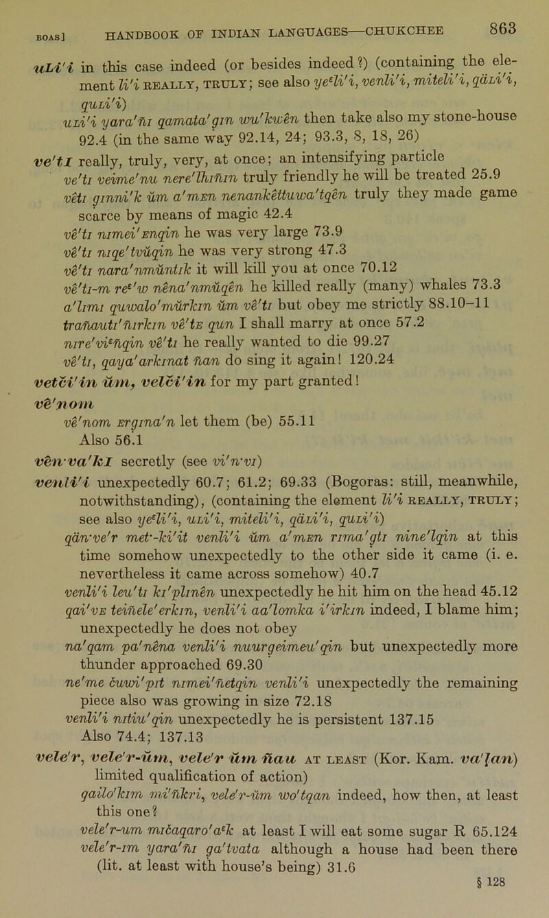 uLi'i in t.Tiis case indeed (or besides indeed ?) (containing the ele- ment li'i REALLY, truly; see also yeHi'i, venli'i, miteli'i, qdhi'i, quii'i) ULi'i yara'fli qamata'gin wu'lcuen then take also my stone-house 92.4 (in the same way 92.14, 24; 93.3, 8, 18, 26) ve'tl really, truly, very, at once; an intensifying particle v&'ti vcime'nu n&rc'Thi'fim truly friendly he will be treated 25.9 veil ginni'Tc a'mm nenanMttuwa'tgen truly they made game scarce by means of magic 42.4 ve'tl nimei'Enqin he was very large 73.9 ve'tl niqe'tvUqin he was very strong 47.3 ve'tl nara'nmUntiTc it will kill you at once 70.12 ve'ti-m re^'w nena'nmuqen he killed really (many) whales 73.3 a'limi quwalo'murlan vim ve'ti but obey me strictly 88.10-11 tranauti'fiirkin ve'ts qun I shall marry at once 57.2 nire'vi^flqin ve'ti he really wanted to die 99.27 ve'tl, qaya'arkinat flan do sing it again! 120.24 vetvi'in um, velci'in for my part granted 1 ve'noni ve'nom Ergina'n let them (be) 55.11 Also 56.1 ven'va'hl secretly (see vi'wvi) venli'i unexpectedly 60.7; 61.2; 69.33 (Bogoras; still, meanwhile, notwithstanding), (containing the element li'i really, truly; see also ye^li'i, Uhi'i, miteli'i, qdhi'i, quhi'i) qdn've'r met’-Tci'it venli'i dm a'msn rima'gti nine'lqin at this time somehow unexpectedly to the other side it came (i. e. nevertheless it came across somehow) 40.7 venli'i leu'ti ki'flinen unexpectedly he hit him on the head 45.12 qai'vE teiflele'erkin, venli'i aa'lomka i'irkin indeed, I blame him; unexpectedly he does not obey na'qam pa'nena venli'i nuurgeimeu' qin but unexpectedly more thunder approached 69.30 ne'me duwi'pit nimei'fietqin venli'i unexpectedly the remaining piece also was growing in size 72.18 venli'i nitiu'qin unexpectedly he is persistent 137.15 Also 74.4; 137.13 vele'r, vele'r-um, vele'r um ilau at least (Kor. Kam. va'lan) limited qualification of action) gailo'kim mi'nkri, vele'r-um wo'tqan indeed, how then, at least this one? vele'r-um midaqaro'a^k at least I will eat some sugar E, 65.124 vele'r-im yara'fli ga'tvata although a house had been there (lit. at least with house’s being) 31.6 § 128