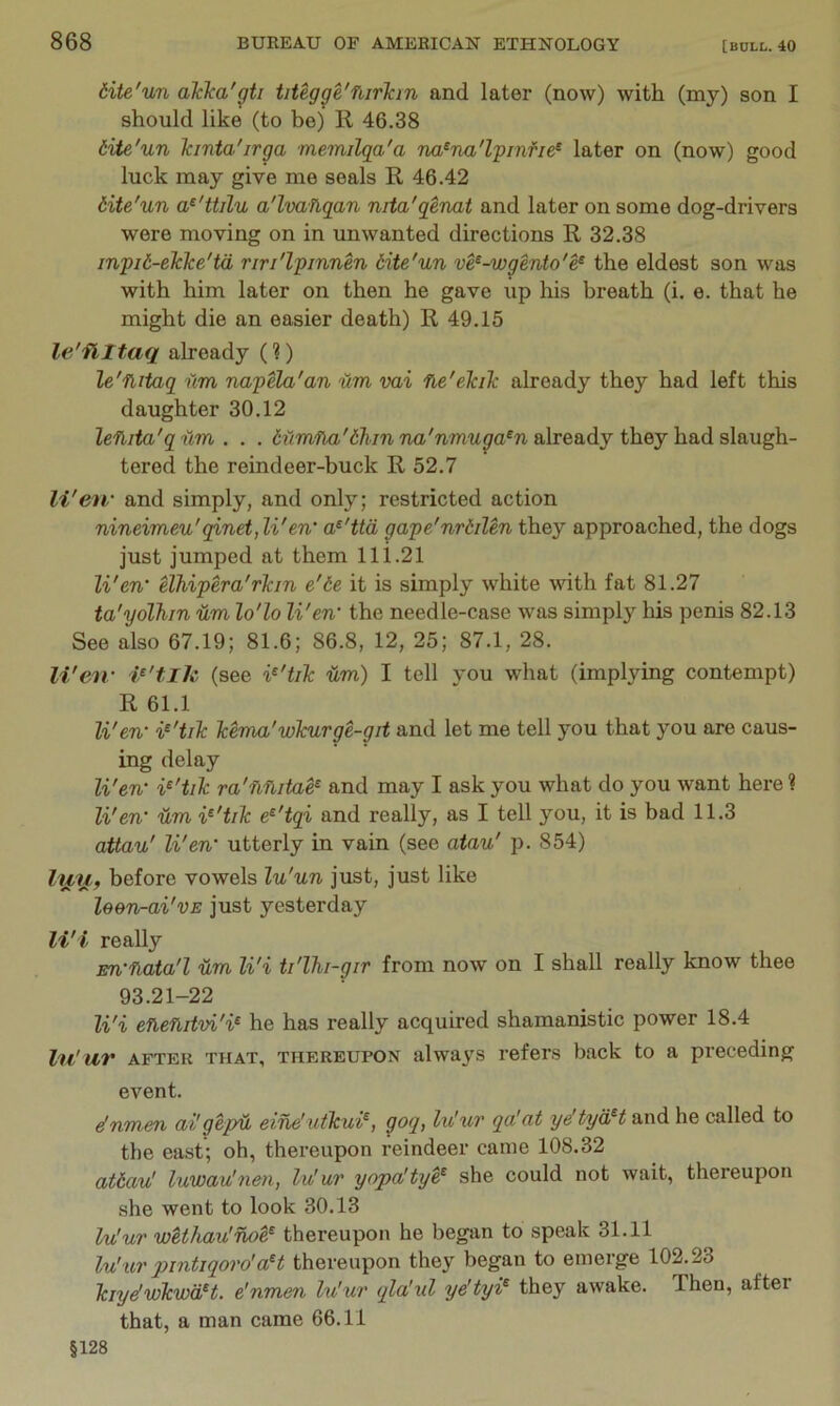 tite'un akka'01 titegge'flirlan and later (now) with (my) son I should like (to be) R 46.38 dite'un Icinta'irga memilqa'a na^na'lpinfie^ later on (now) good luck may give me seals R 46.42 dite'un a^'ttilu a'lvahqan nita'qenat and later on some dog-drivers were moving on in unwanted directions R 32.38 inpii-elcke'td riri'lpinnen dite'un ve^-wgento'e^ the eldest son was with him later on then he gave up his breath (i. e. that he might die an easier death) R 49.15 le'flltaq already (1) le'flitaq nm napela'an um vai fie'ekiTc already they had left this daughter 30.12 leflita'q um . . . Mmlla'dhin na'nmuga^n already they had slaugh- tered the reindeer-buck R 52.7 li'eu' and simply, and only; restricted action nineimeu'qinetjli'en’ a^'ttd gape'nrdilen they approached, the dogs just jumped at them lli.21 Wen’ Uhipera'rlan e'te it is simply white with fat 81.27 ta'yolhin Um lo'lo Wen' the needle-case was simply his penis 82.13 See also 67.19; 81.6; 86.8, 12, 25; 87.1, 28. Wen- (see ¥'tilc Um) I tell you what (implying contempt) R 61.1 Wen- i^'tiTc Tcema'whirge-git and let me tell you that you are caus- ing delay Wen’ ra'UUitae^ and may I ask you what do you want here ? Wen’ Um e^'tqi and really, as I tell you, it is bad 11.3 attau' Wen’ utterly in vain (see atau' p. 854) before vowels lu'un just, just like leen-ai'vE just yesterday li'i really En’nata'l Um Wi ti'lhi-gir from now on I shall really know thee 93.21-22 Wi eneUitvi'i^ he has really acquired shamanistic power 18.4 Vii'uiv AFTER THAT, THEREUPON alwa^'s refers back to a preceding event. e!nmen ai'gepU eine'utkui^, goq, lu'ur qa'at ye'tyd^t and he called to the east; oh, thereupon reindeer came 108.32 atiav! luwau'nen, lu'ur yopa'tye^ she could not wait, thereupon she went to look 30.13 lu'ur wUhau'noe^ thereupon he began to speak 31.11 lu'ur pmtiqoro'aH thereupon they began to emerge 102.23 kiye'wkwdH. e'nmen lu'ur qla'ul ye'tyi^ they awake. Then, after that, a man came 66.11 §128