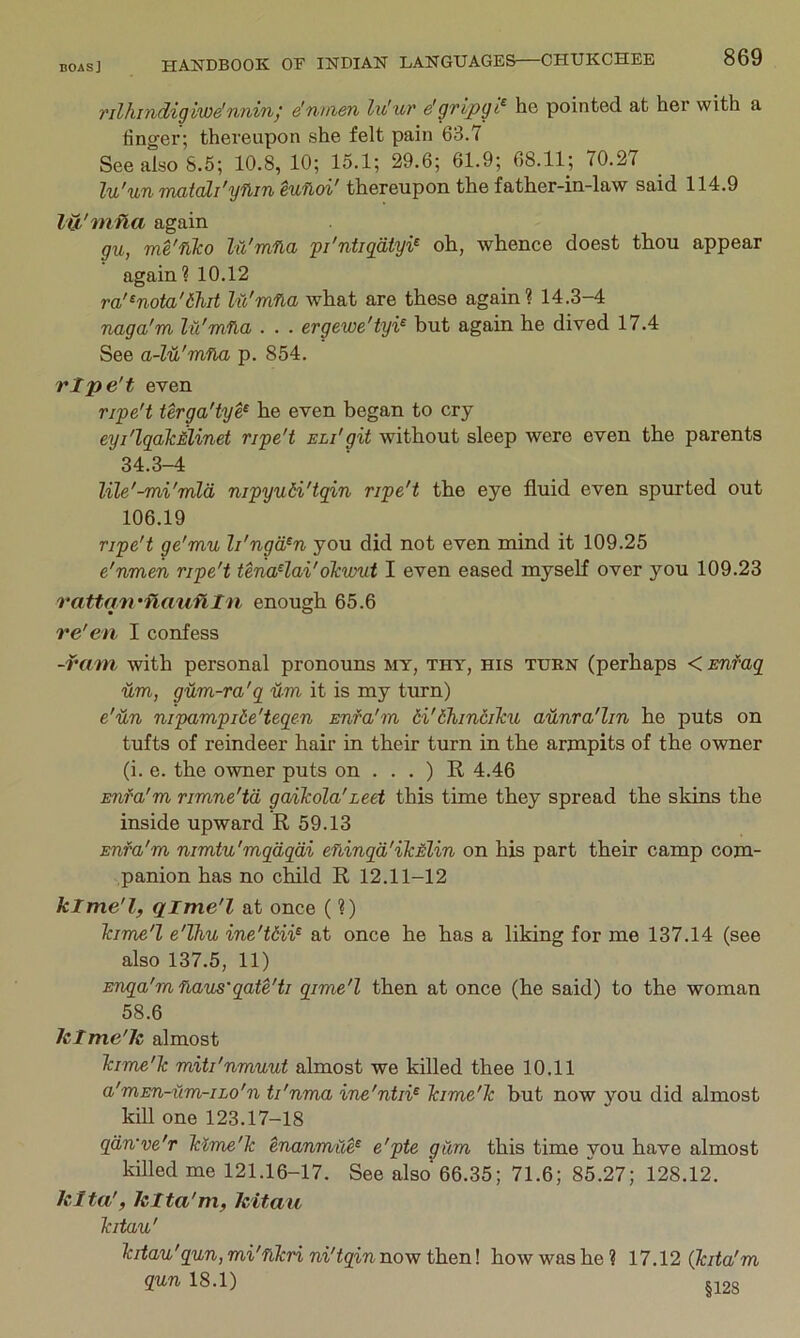 rilhmdigiwe’nnin; e'nmen lu'ur e'gripgi^ he pointed at her with a linger; thereupon she felt pain 63.7 See also 8.5; 10.8, 10; 15.1; 29.6; 61.9; 68.11; 70.27 lu'un matali'yflin Hfioi' thereupon the father-in-law said 114.9 lu'mna again gu, me'filco lu'mna pi'ntigdtyi^ oh, whence doest thou appear again? 10.12 ra'^nota'thit lu'mna what are these again? 14.3-4 naga'm lu'mna . . . ergewe'iyi^ but again he dived 17.4 See a-M'mna p. 854. rlpe't even ripe't terga'tye^ he even began to cry eyi'lqalcMinet ripe't eli'git without sleep were even the parents 34.3-4 lile'-mi'mld nipyuH'tqin ripe't the eye fluid even spurted out 106.19 ripe't ge'mu li'ngd^n you did not even mind it 109.25 e'nmen ripe't tena^lai'oTcvrut I even eased myself over you 109.23 ratto'n'flauflln enough 65.6 re'en I confess -rmn with personal pronouns my, thy, his turn (perhaps < Emfaq um, gum-ra'q nm it is my turn) e'un nipampiie'teqen snfa'm 6i'6hincilcu aunra'lin he puts on tufts of reindeer hair in their turn in the armpits of the owner (i. e. the owner puts on . . . ) R 4.46 Enfa'm rimne'td gailcola'leet this time they spread the skins the inside upward E. 59.13 Enfa'm nimtu'mqdqdi eninqd'ilcMlin on his part their camp com- panion has no child R 12.11-12 klme'l, qime'l at once (?) Tcime'l e'Thu ine'Uii^ at once he has a liking for me 137.14 (see also 137.5, 11) Enqa'mnaus’qate'ti qime'l then at once (he said) to the woman 58.6 hlme'le almost Tame'Tc miti'nmuut almost we killed thee 10.11 a'mEn-um-iLo'n ti'nma ine'ntii^ Tcime'lc but now you did almost kill one 123.17-18 qdn've'r iHme'lc enanmile^ e'pte gum this time you have almost killed me 121.16-17. See also 66.35; 71.6; 85.27; 128.12. klta', klta'm, Icitau Tcitau' Icitau'qun, mi'nlcri ni'tqin now thenl how was he? 17.12 (kita'm qun 18.1) cnno