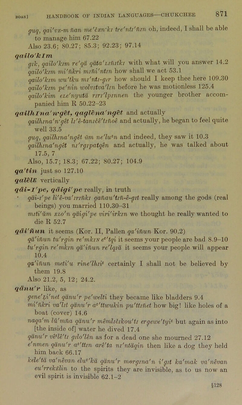 guq^, qai'vE-mfian me'dEn'Tci tre'nti'fiin oh, indeed, I shall be able to manage him 67.22 Also 23.6; 80.27; 85.3; 92.23; 97.14 qailo'hlm giTc, qailo'kim re'qd qata'Lifbitki with what will you answer 14.2 qailo'kim mi'flkri miHi'ntin how shall we act 53.1 qailo'Tam wu'tku mi'nti-gir how should I keep thee here 109.30 qailo'kim pe'nin wolvitva'lin before he was motionless 125.4 qailo'kim eLe'nyutd riri'lpinnen the younger brother accom- panied him R 50.22-23 qailhl'tia'n-^etf qaqlena'n^et and actually qailhina'n'get li'e-tani6e'trfloe and actually, he began to feel quite well 33.5 guq, qailhina'nget ilm ne'lu^n and indeed, they saw it 10.3 qailhina'nget ni'rgipatqen and actually, he was talked about 17.5, 7 ■ Also, 15.7; 18.3; 67.22; 80.27; 104.9 qa'tin just so 127.10 qalelE vertically qdi~l'x)e, qdiqi'pe really, in truth • qdi-i'pe li'e-va'irifiki ganau'tifL-e-git really among the gods (real beings) you married 110.30-31 miti'um ELo'n qdigi'pe viri'irkin we thought he really wanted to die R 52.7 qdi'flun it seems (Kor. II, PaUen qa'ifiun Kor. 90.2) qd'inun tu'rgin re'mkiN e^'tqi it seems your people are bad 8.9-10 tu'rgin re'mkm qd'inun re'lqid it seems your people will appear 10.4 qa'inun meti'u rine'lhi¥ certainly I shall not be believed by them 19.8 Also 21.2, 5, 12; 24.2. qdnu'r like, as gene'zi'net qdnu'r pe'welti they became like bladders 9.4 mi'nkri va'lit qdnu'r a^'ttwukin pu'ttinet how big! like holes of a boat (cover) 14.6 naqa'm lu'mna qdnu'r memlidikou'ti ergewe'tyi^ but again as into [the inside of] water he dived 17.4 qdnu'r veHe'ti gdo'len as for a dead one she mourned 27.12 e'nmen qdnu'r a^'ttin are'ta ni'ntdqin then like a dog they held him back 66.17 kele'td va'nevan elu^'kd qdnu'r mergina'n i'git ka'mak va'nevan eu'rrek&lin to the spirits they are invisible, as to us now an evil spirit is invisible 62.1-2 §128