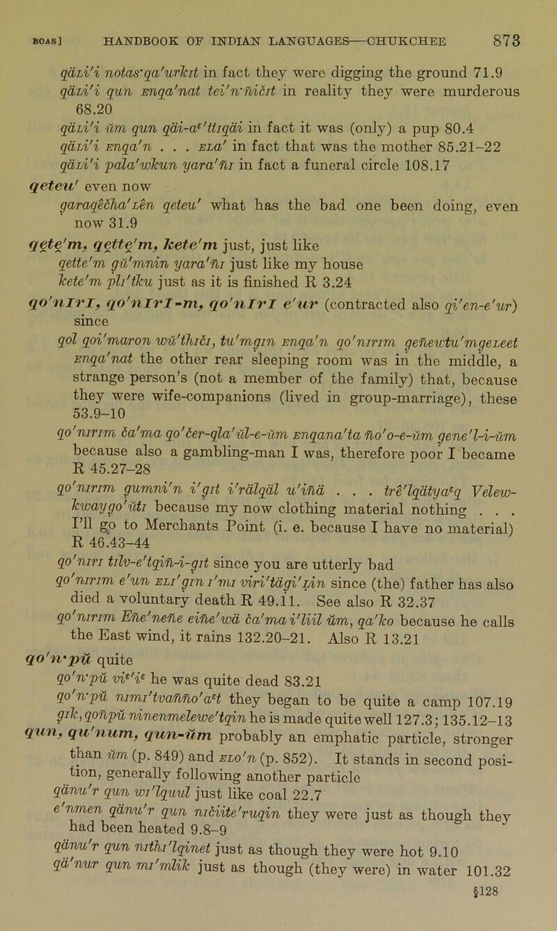 qdLi'i notas'qa'urTcit in fact they were digging the ground 71.9 qdii'i qun Euqa'nat tei'n'llidit in reality they were murderous 68.20 qdii'i itm qun qdi-a^'Uiqdi m fact it was (only) a pup 80.4 qdLi'i Enqa'n . . . Eia' in fact that was the mother 85.21-22 qdii'i pala'wTcun yara'fii in fact a funeral circle 108.17 qeteu' even now garaqeiha'Len qeteu' what has the bad one been doing, even now 31.9 qete'rrif qetfe'm, kete'm just, just like qette'm gu'mnin yara'fii just like my house Tcete'm pli'tku just as it is finished R 3.24 qo'niri, qo'nirl-m, qo'nirl e'ur (contracted also qi'en-e'ur) since qol qoi'maron vM'thidi, tu'mgin Enqa'n qo'nirim gefievctu'mgeieet Enqa'nat the other rear sleeping room was in the middle, a strange person’s (not a member of the family) that, because they were wife-companions (lived in group-marriage), these 53.9-10 qo'nirim 6a'ma qo'der-qla'ul-e-iim Enqana'tafio'o-e-um gene'l-i-um because also a gambling-man I was, therefore poor I became R 45.27-28 qo'nirim gumni'n i'git i'rdlqdl u'ind . . , tre'lqdtya^q Velew- Tcwaygo'uti because my now clothing material nothing . . , I’ll go to Merchants Point (i. e. because I have no material) R 46.43-44 qo'niri tilv-e'tqifi-i-git since you are utterly bad qo nirim e un eli'gin I'mi viri'tdgi'zin since (the) father has also died a voluntary death R 49.11. See also R 32.37 qo'nirim Efie'nefie eifle'wd ta'mai'liil um, qa'Tco because he calls the East wind, it rains 132.20-21. Also R 13.21 qo'n'piX quite qo'n-pu vi^'i^ he was quite dead 83.21 qo'n-pu nimi'tvafifio'aH they began to be quite a camp 107.19 giT<:,qonpilninenmelewe'tqinh.e is made quite well 127.3; 135.12-13 qun, qu'num, qun-fmi probably an emphatic particle, stronger than um (p. 849) and ELo'n (p. 852). It stands in second posi- tion, generally following another particle qdnu'r qun wi'lquul just like coal 22.7 e nmen qdnu'r qun niHite'ruqin they were just as though they had been heated 9.8-9 qd,nu r qun nithi'lqinet just as though they were hot 9.10 qd nur qun mi'mliTc just as though (they were) in water 101.32 §128