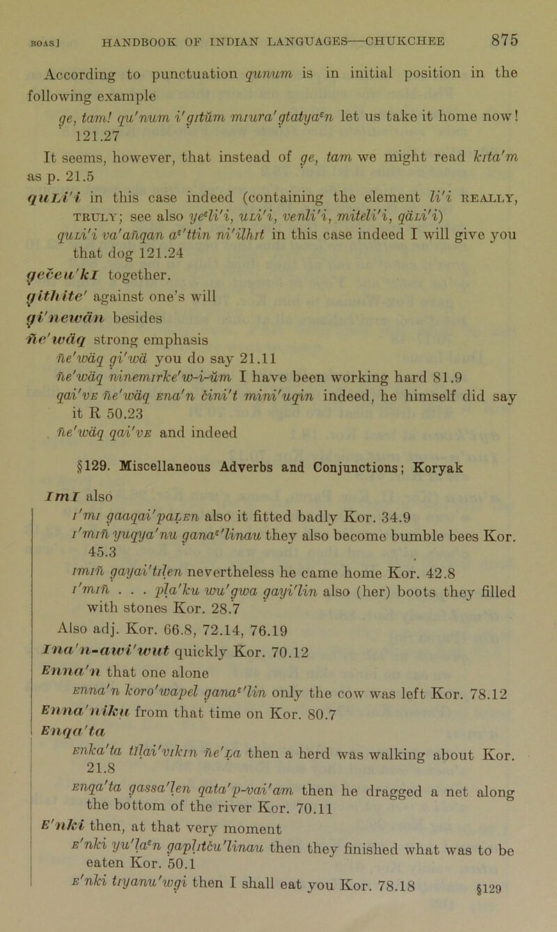 According to punctuation qunum is in initial position in the following example ge, tarn! qu'num i'gitum miura'gtatya^n let us take it home now! 121.27 It seems, however, that instead of ge, tarn we might read Tcita'm as p. 21.5 quLi'i in this case indeed (containing the element li'i really, truly; see also ye^li'i, ULi'i, venli'i, miteli'i, gdm'i) quLi'i va'ailqan a^'ttin ni'ilhit in this case indeed I will give you that dog 121.24 ^ecea'kl together. ^ithite' against one’s will (f i'newan besides iie'wdq strong emphasis fie'wdq gi'wd you do say 21.11 fle'wdq ninemirTce'w-i-um I have been working hard 81.9 qai'vE ne'wdq Ena'n dini't mini'uqin indeed, he himself did say it R 50.23 . ne'wdq qai'vE and indeed §129. Miscellaneous Adverbs and Conjunctions; Koryak Iml also I'mr gaaqai'paLEn also it fitted badly Kor. 34.9 I'mvfi yuqya'nu gana^'linau they also become bumble bees Kor. 45.3 imin gayai'tilen nevertheless he came home Kor. 42.8 I'min . . . pJa'Tcu wu'gwa gayi'lin also (her) boots they filled with stones Kor. 28.7 Also adj. Kor. 66.8, 72.14, 76.19 Ina'n-awi'wut quickly Kor. 70.12 Enna'n that one alone Enna'n Tcoro'wapel gana^'lin only the cow was left Kor. 78.12 Enna'niJeu from that time on Kor. 80.7 Enqa'ta Erika ta tllai'vikin foe'La then a herd was walking about Kor. 21.8 ETiqa ta gassa'Ien qata'p-vai'am then he dragged a net along the bottom of the river Kor. 70.11 E'nJc'i then, at that very moment E nki yu la^n gaphtdu'linau then they finished what was to be eaten Kor. 50.1 E'nki tiyanu'wgi then I shall eat you Kor. 78.18 §129