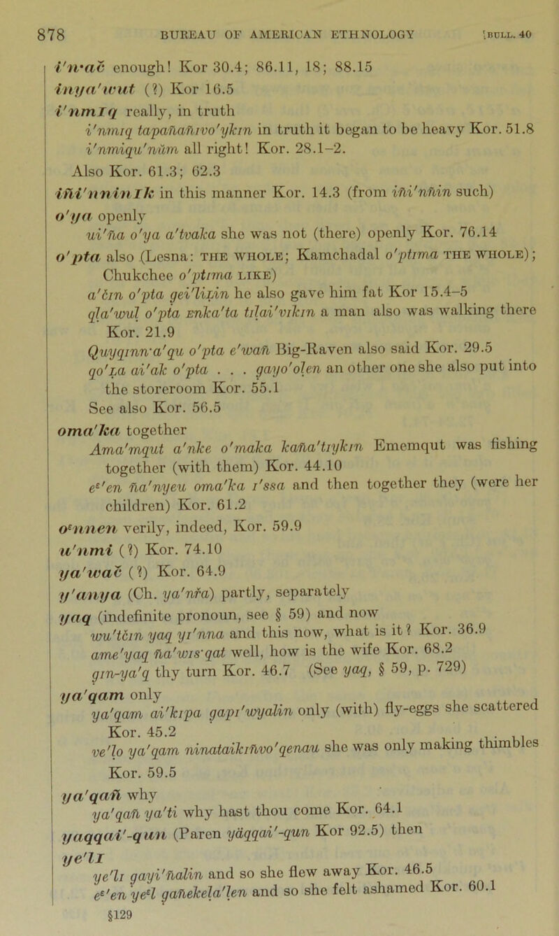 i'u'ac enough! Kor 30.4; 86.11, 18; 88.15 inija'wut (?) Kor 16.5 I'nmTq really, in truth i'nmiq tapaftafiivo'ykin in truth it began to be heavy Kor. 51.8 i'nmiqu'nam all right! Kor. 28.1-2. Also Kor. 61.3; 62.3 itii'nni'nih in this manner Kor. 14.3 (from vfii'nfiin such) o'l/a openly ui'fla o'ya a'tvaka she was not (there) openly Kor. 76.14 o'pta also (Lesna: the whole; Kamchaclal o'pirma the whole); Chukchee o'ptmia like) a'6in o'pta gei'liLin he also gave him fat Kor 15.4-5 qla'vml o'pta snka'ta tilai'vikin a man also was walking there Kor. 21.9 Quyqinn'a'qu o'pta e'wan Big-Raven also said Kor. 29.5 qo'm ai'ak o'pta . . . gayo'olen an other one she also put into the storeroom Kor. 55.1 See also Kor. 56.5 oma'lui together Ama'mqut a'nke o'maka kafia'tiykm Ememqut was fishing together (with them) Kor. 44.10 e^'en Ha'nyeu oma'ka I'ssa and then together they (were her children) Kor. 61.2 o‘nnen verily, indeed, Kor. 59.9 u'nmi (?) Kor. 74.10 Ha'wac (?) Kor. 64.9 y'anya (Ch. ya'nfa) partly, separately yaq (indefinite pronoun, see § 59) and now wu'tdin yaq yi'nna and this now, what is it? Kor. 36.9 ame'yaq fla'wis'qat well, how is the wife Kor. 68.2 gin-ya'q thy turn Kor. 46.7 (See yaq, § 59, p. 729) ya'qam only , j ya'qam ai'kipa gapi'wyalin only (with) fly-eggs she scattered Kor. 45.2 1 • ui ve'lo ya'qam ninataikiflvo'qenau she was only making thimbles Kor. 59.5 I ya'qafl why ' ya'qan ya'ti why hast thou come Kor. 64.1 j yaqqai'-qan (Paren ydqqai'-qun Kor 92.5) then ye'll gayi'fialin and so she flew away Kor. 46.5 e^'en yeH ganekela'len and so she felt ashamed Kor. 60.1 §129