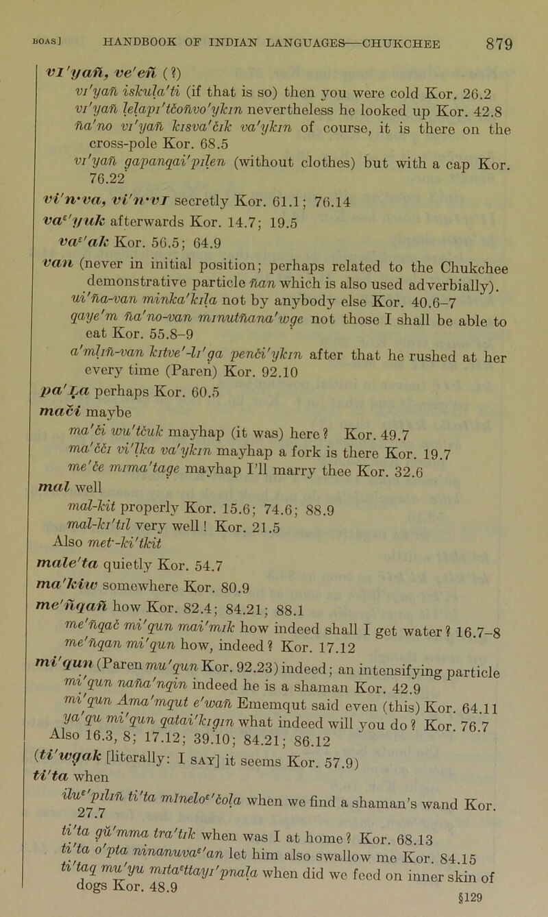 VI 'yafl, ve'en (?) vi'yan islcula'ti (if that is so) then you were cold Kor. 26.2 vi'yan Mapi'tionvo'ylan nevertheless he looked up Kor. 42.8 na'no vi'yan kisva'dilc va'yTan of course, it is there on the cross-pole Kor. 68.5 vi'yan gapanqai'pilen (without clothes) but with a cap Kor. 76.22 vl'rvva, vi'rrvT secretly Kor. 61.1; 76.14 va^'yulc afterwards Kor. 14.7; 19.5 va^'aJc Kor. 56.5; 64.9 van (never in initial position; perhaps related to the Chukchee demonstrative particle nan which is also used adverbially). ui'na-van minka'kila not by anybody else Kor. 40.6-7 qaye'm na'no-van minutnana'wge not those I shall be able to eat Kor. 55.8-9 a'mhn-van htve'-li'ga pendi'yhn after that he rushed at her every time (Pareii) Kor. 92.10 pa'Jja perhaps Kor. 60.5 maci maybe ma'6i wu'tduJc mayhap (it was) here? Kor. 49.7 ma'66i vi'lka va'yTan mayhap a fork is there Kor. 19.7 me'6e mima'tage mayhap I’ll marry thee Kor. 32.6 mal well mal-Tcit properly Kor. 15.6; 74.6; 88.9 mal-Ta'til very well! Kor. 21.5 Also met'-Td'tTdt male'ta quietly Kor. 54.7 ma'kiw somewhere Kor. 80.9 Tne'nqanhovf Kov. 82.4; 84.21; 88.1 me'nqai mi'qun mai'miTc how indeed shall I get water? 16.7-8 vie'nqan mi'qun how, indeed? Kor. 17.12 mi'qun (Paren mu'qun Kor. 92.23) indeed; an intensifying particle mi qun nana'nqm indeed he is a shaman Kor. 42.9 mi'qun Ama'mqut e'wan Ememqut said even (this) Kor. 64.11 ya qu mi'qun qatai'Icigin what indeed will you do « Kor 76 7 Also 16.3, 8; 17.12; 39.10; 84.21; 86.12 ' ' {ti'w^ak [literally: I say] it seems Kor. 57.9) ti'ta when m/neZo^'^oZa when we find a shaman’s wand Kor. ^ • .7 h'ta gu'mma tra'tiTc when was I at home? Kor. 68.13 ti ta o'pta ninanuva^'an let him also swallow me Kor. 84.15 h taq mi^yu mitaHtayi'pnala when did we feed on inner skin of dogs Kor. 48.9 §129