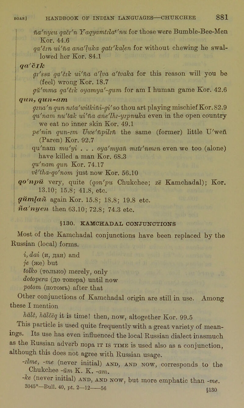 na'nyeu qadi'n Yaqyamtila^'nu for those were Bumble-Bee-Men Kor. 44.6 qa'6m ui'na ana'luka yati'Tcdlen for without chewing he swal- lowed her Kor, 84,1 qa'cils gi'ssa qa'dilc ui'fia a'lya a'tvaka for this reason will you be (feel) wrong Kor, 18.7 ga'mma qa'6ilc oyamya'-gum for am I human game Kor. 42,6 qiin, qun-am giTia'n qun nda'vntkifli-gi'so thou art playing mischief Kor. 82.9 qu'nam nu'tak ui'fia ane'lhi-yi'pnuka even in the open country we eat no inner skin Kor. 49,1 pe'nin qun-im Uwe'flpilifl the same (former) little U'wefi. (Paren) Kor. 92.7 qu'nam mu'yi . . . oya'myaft miti'nmin even we too (alone) have killed a man Kor. 68.3 qu'nam qun Kor. 74.17 ve'tha-qo'nom just now Kor. 56.10 qo'ripu very, quite (qon'pu Chukchee; xe Kamchadal); Kor. 13.10; 15.8; 41.8, etc. ^Umjan again Kor. 15.8; 18.8; 19.8 etc. na'nyeu then 63.10; 72.8; 74.3 etc, §130. KAMCHADAL CONJUNCTIONS Most of the Kamchadal conjunctions have been replaced by the Russian (local) forms. i, dai (h, nan) and je (ace) but tolko (tojibko) merely, only dotopera (no xonepa) until now potom (noTOMx.) after that Other conjunctions of Kamchadal origin are still in use. Among these I mention Jidld, halceq it is time! then, now, altogether Kor. 99.5 This particle is used quite frequently with a great variety of mean- ings. Its use has even influenced the local Russian dialect inasmuch as the Russian adverb nopa it is time is used also as a conjunction, although this does not agree with Russian usage. -lime, -me (never initial) and, and now, corresponds to the Chukchee -Hm K. K. -am. -Tee (never initial) and, and now, but more emphatic than -me. 3045°—Bull. 40, pt. 2—] 2 56 siqa