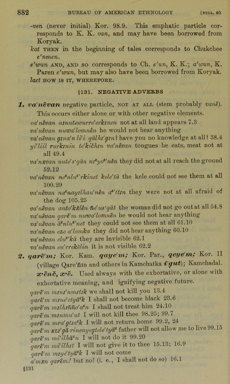 -ven (never initial) Kor. 98.9. This emphatic particle cor- responds to K. K. van, and may have been borrowed from Koryak. Teat THEN in the beginning of tales corresponds to Chukchee e'nmen. e'vmn and, and so corresponds to Ch. e'un, K. K.'; a'wun, K. Paren e'vmn, but may also have been borrowed from Koryak. lact HOW 18 IT, WHEREFORE. §131. NEGATIVE ADVERBS 1. vaJntvan negative particle, not at all (stem probably vane). This occurs either alone or with other negative elements. valntvan ninutewurre'erlcinen not at all land appears 7.3 va'nevan nuwallomntn he would not hear anything va'nevan grna'n li'i qdlhi'gm'^ have you no knowledge at all? 38.4 yi'liil Turlcinin te'Tcithin valntvan tongues he eats, meat not at all 49.4 va'nEvan nute's'qdn ni^yo*'nin they did not at all reach the ground 62.12 va'nevan ne^nlu^'rlcinet Icele'td the kele could not see them at all 100.29 va'nevan na^nayilhau'n^n a*'ttin they were not at all afraid of the dog 105.25 va'ntvan anto'lc&lm ndus'qdt the woman did not go out at all 54.8 va'nevan qari'm nuwa'loTtintn he would not hear anything vaJntvan d^nlu^'net they could not see them at all 61.10 va!nevan eLe allomka they did not hear any thing 60.10 va'nevan elu^'Tcd they are invisible 62.1 va'ntvan eu'rr^Hin it is not visible 62.2 2, qave'Tn; Kor. Kam. qaye'm; Kor. Par., qeye'tn; Kor. II (village Qare'nin and others in Kamchatka Kamchadal. X'C. Used always wdth the e.xhortative, or alone with exhortative meaning, and ignifying negative future. qare'm mini'nmitilc we .shall not kill you 13.4 qart'm mi7ie'etyd^k I shall not become black 23.6 qare'm milhinno'a^n 1 shall not treat him 24.10 qare'm minmu'ut I will not kill thee 98.25; 99.7 qare'm mra'gtia^k I will not return home 99.2, 24 qart'm ELi'gd rinenyegtele'tyd^ father will not allow me to live 99.15 qare'm mi'ilhd^n I will not do it 99.20 qare'm mi'ilhit I will not give it to thee 15.13; 16.9 qare'm miye'tyd^k I will not come a'mEn qarem! but nol (i. e., 1 shall not do so) Ib.l