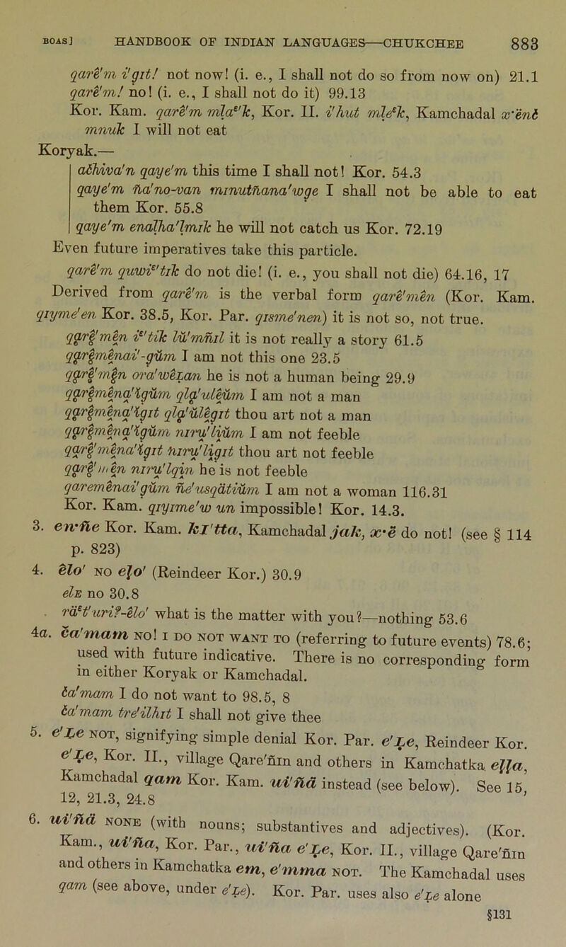 qare'm i'git! not now! (i. e., I shall not do so from now on) 21.1 qare'm! no! (i. e., I shall not do it) 99.13 Kor. Kara, qare'm mla^'lc, Kor. II. i'hut mle^Tc, Kamchadal x'eni mnuTc 1 will not eat Koryak.— adhiva'n qaye'm this time I shall not! Kor. 54.3 qaye'm na'no-van minutflana'wge I shall not be able to eat them Kor. 55.8 qaye'm endlJia'lmiTc he will not catch us Kor. 72.19 Even future imperatives take this particle. qare'm quwi^'tiJc do not die! (i. e., you shall not die) 64.16, 17 Derived from qare'jn is the verbal form qare'men (Kor. Kam. qiyme'en Kor. 38.5, Kor. Par. qisme'nen) it is not so, not true. qg,rfmen i^'tik lu'mnil it is not really a story 61.6 qg^r^menai'-yilm I am not this one 23.5 qg,rpn^n ora'weLan he is not a human being 29.9 qg,r^menq'igum qla'uLHm I am not a man qarlmenq'iyit qlglUegit thou art not a man qg.r^menq’lg'^m nii'y!'Lijlm 1 am not feeble qqrpnena'iyit nim'ligit thou art not feeble qar^n>en niru'lqin he is not feeble qaremenai'gum ue'usqiitvtim I am not a woman 116.31 Kor. Kam. qiyime'w un impossible! Kor. 14.3. 3. en'fle Kor. Kam. kj'tta, Kamchadal £c*e do not! (see § 114 p. 823) 4. e?o' NO efo' (Reindeer Kor.) 30.9 els no 30.8 raH'uri?-elo' what is the matter with you?—nothing 53.6 4a. ca'mam no! i do not want to (referring to future events) 78.6; used with future indicative. There is no corresponding fonn in either Koryak or Kamchadal. ta'mam I do not want to 98.6, 8 ta mam tre'ilhit I shall not give thee 5. e'ie NOT, signifying simple denial Kor. Par. e'Le, Reindeer Kor. e'J^e, Kor. II., village Qare'nin and others in Kamchatka. eUa, Kamchadal qam Kor. Kam. ui'fld instead (see below). See 15 12, 21.3, 24.8 ' 6. uifid NONE (with nouns; substantives and adjectives). (Kor. Kam., Kor. Par., tii'fla Kor. II., village Qare'fiin and others in Kamchatka em, e'mma not. The Kamchadal uses qam (see above, under e'Le). Kor. Par. uses also e'Le alone §131