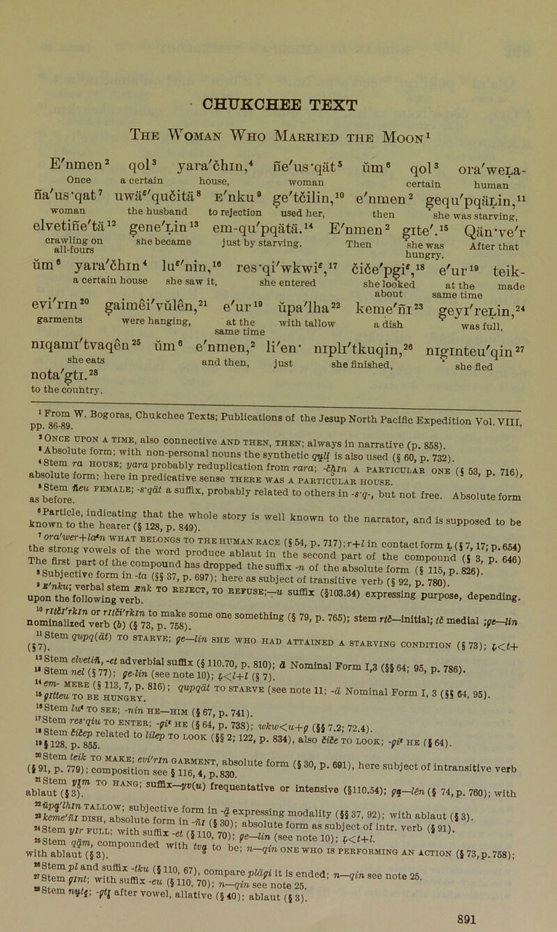CHUKCHEE TEXT The Woman Who Maeried the Moon‘ E'nmen* qoP yara'dhin,^ ne'us-qat® um'> qoU ora'weLa- Once a certain house, woman certain human na'us-qat^ uwa'qu6ita» E'nku* ge't6ilin,i» e'nmen gequ'pqaLin “ woman the husband to rejection ‘ used her, then she was starving, elvetine'ta‘2 geneTin^® em-qu'pqata.‘^ E'nmen=' gite'.^® Qarrve'r She became just by starving. Then she was After that a 1 lours hungry. um® yara'6hin‘ lu®'nin,” res'qi'wkwi®,” 6i6e'pgi®,i® e'ur»® teik- a certain house she saw it, she entered she looked at the made ,, . ... about same time evi rin gaimei vulen,®^ e'ur‘® upa'lha®® keme'ni*® geyTreLin garments were hanging, at the with tallow a dish ^ was full ’ same time niqami'tvaqgn®® um® e'nmen,® li'en- nipli'tkuqin,®® niginteu'qin” and then. Just she finished, ' she fled nota gti.®* to the country. Chukchee Texts; Publications of the Jesup North Pacific Expedition Vol. VIII pp. oO”oy. ’ >Once upon a time, also connective and then, then; always in narrative (p. 8581. Absolute form; with non-personal nouns the synthetic g^ll is also used (5 60, p. 7^). nhoninT ®°usE, yarn probably redupUcatiou from roro; -Ihm a particulab one (5 63 p 7i6) absolute form; here in predicative sense there was a particular house. ’ ‘ ' as SL“e*”‘ ® probably related to others in -s-g-, but not free. Absolute form kL^rt?the“Slr «?28! TsiT' thlTron^lX^^V nftL™ (s 54, P. V17); r+f in contact form L (5 7,17; p. 654) The fiT n f f IN VroAuce ablaut in the second part of the compound (5 3 p ^SuhTeetirV ®0“P0und has dropped thesufiix -n of the absolute form (S 116, p ffi6) S bjective form in -ta (§§ 37, p. 697); here as subject of transitive verb (§ 92, p. 780) ^ u,r,s,:;X r‘ ” <«“■=« p«^.. ^^«8tem5Rp5(dt) to starve; fc-Hn she who had attained a starving condition (S73); ^<1+ u ®‘®“ f « 110.70, p. 810); a Nominal Form 1,3 (§§ 64- 95 p 7861 >*Stemnei(§77); p«-fin (see note 10); (J 7). ■‘.a ts» ao, p. 786). ‘^teRTrBE HUNGRY.®'®^^ ^Nominal Form I, 3 (S5 64, 95). '•Stem lu‘ TO see; -m'n he—him (§ 67, p 74i) »ITZ (§ 64, p. 738)i wiw<u+p (§5 7.2; 72.4) ■•ri2“ S5' f5 64). ablaut (53). ° sufilx—y»(u) frequentative or intensive (§110.54); ft—l6n(} 74, p. 760); with **btem Qam, compounded with /tm u^. ^ ^ with ablaut (§3). * o be, n qm one who is performing an action (§ 73,p. 758); Stem ?rwirsuffltiV(i UO,’;o^^^ -® “°‘® 25- stem ngtj; -prtj after vowel, allative (§ 40); ablaut (§ 3)'.