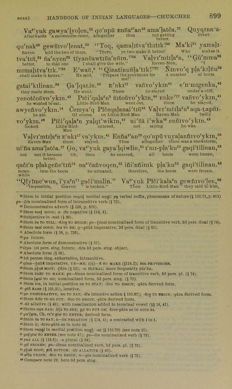 Va*'yuk gawya'lyolen,^® qo'npu Enna^'an^® ama'latfia.*^ Quyqinn'a- Afterwards ' a snowstorm came, altogetner thus not getting Great- better. qu'nak^® gew5ivo'lenat,2® “Toq, qamalitva'thitikP® Ma'kP' yamali- Raven told the two of them, “There, ye two make it better! Who makes it tva'tin,®^ na'nyen®® tiyannawtina'nnin.”®^ Valvi'mtila^n, “Gu'mina®® better, to that one I shall give the wife.” Raven-Men, “I miraalitva'tik.”®® EVafi,® “ Qinatinunla'tik!”®’ I^invo'q pla'kilfiu®* shall make it better.” He said, “Prepare the provisions for A number of boots me!” gatai'kilinau.®® Ga'lqaLin.'*® E'nki” vanvo'ykin“ e'n*niigenka,^^ they made them. He went. There he stayed under a cliff, yenotfionvo'ykin.^® Pici'qala^n® nitonvo'ykin/^ Enke'” vanvo'ykin,“ he wanted to eat. LUtle-Bird-Man went out, there he stayed, awyenvo'ykin.^'* Cemya'q Pifieqalanai'tin^® Valvi'mtila^n® aqa-LapSi- he ate. Of course on Little-Bird-Man Raven-Man badly vo'ykin.^® Pi6i'qala®n yalqi'wikin/’ ui'na i'wka^® ennivo'ykin/® looked. Little-Bird- ’ entered, not saying he was. Man Valvi'mtila^n E'nki” va'ykin/^ Enna^'an®® qo'npuvuyajannivo'ykin,®® Raven-Man there stayed. Thus altogether there was a snowstorm, ui'fia araa'latca.®’ Go, va^'yuk gaya'lqiwlin,®'I'mi-pla'ku®^ gaqi'tilinau,®® not not it became Oh, then ’ he entered, all boots were frozen, better. qa6i'n plakgene'tin®^ na®'^anvoqen,®® ifii'nfliiiik pla'ku®* gaqi'tilinau.®® mean- into the boots he urinated, therefore, the boots ' were frozen, while “Qiyime'wun, i'ya^n’* gafii'malin.” Va^'yuk Pi6i'kala®n gewnivo']en,®* “Impossible, heaven ^ is broken.” Then Little-Bird-Man^ they-«aid to him. “Stem in initial position vuyal medial loygf; yu verbal sufllx, phenomena of nature (§ 110.71,p. 811) ga—lin nomlnalized form of intransitive verb (5 73). “ Demonstrative adverb (§ 129, p. 876). *’ Stem mal Qoon; o- tia negative (f 114, 4). “Subjectivein -nak (§39). “ Stem iu TO TELL; -fiivg TO begin; ga—linat nominalized form of transitive verb, 3d pers. dual (§ 74). “Stem mal ooon; tva to be; q—giUk imperative, 2d pers. dual (§ 65). « Absolute form (§ 68, p. 726). “ya- future. “Absolute form of demonstrative (§ 57). “ tlya- 1st pers. sing, future; -nln 3d pers. sing, object. “Absolute form (§ 66). •• 1st person sing, exhortative, intransitive. “grao—lalrt imperative, YE—me; t(o)—fi to make (§114.2); inu provisions. “Stem plat boot; -Ifiln (§ 52); -« plural; more frequently pfa'ku. “Stem taiki to make; ga—Unau nominalized form of transitive verb, 3d pers. pi. (§ 74). “Stem Iqat to oo; nominalized form, 3d pers. sing. (§ 73). n Stem Iva, in initial position va to stay; -nvo TO begin; -ykin derived form. «-gin BASE (§ 101.21), locative. « ye- desiderative; nu to eat; -tlu intensive action § 110.67); -flvg to begin; -ykin derived form. « Stem fi/(o to go out; -Hvo to begin; -ykin derived form. “-t</ allative (§40); with nasalization added to terminal vowel (§§ 18, 41). Stems aqa bad; fila to see; gp to put on; Hlvo-ykln as in note 44. ‘lynTyitt, Ch. re's-qlw to enter; derived form. “Stem iu to say; a—ka negation (§ 114, 4); o contracted with i to i. “ Stem it; -Hivo-ykln as in note 44. “Stem vuygl in medial position wygl; -at (§ 110.70) (see note 25). M yalqivj to enter (see note 47); ga—lin nominalized verb (§ 78). M/m/ ALL (§ 113.6); -u plural (§ 34). “ qit frozen; ga—Unau nominalized verb, 3d pers. pi. (§ 73). Mpla* boot; gin bottom; -Ui allative (§ 40). “a'ia urine; -Hvo to begin; n—qin nominalized verb (§ 73). “ Compare note 29; here 3d pers. sing.
