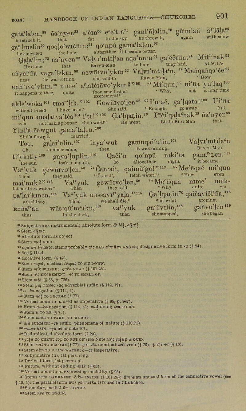 eata'lalen,“ na'nyen^^ a'6in«« e^e'tin^^ gani'nlalin,’® gu'mlan a'^lala” ^hestmcklt, that fat to the sky he threw it. again with snow ga^'lmelin®“ qoqlo'wi6nin;«i qo'npu gama'lalen.®' ^ he'shoveled the hole; altogether It became better. Gala'lin;” na'nyen®* Valvi'mtil^an aqa'nn'u®^ ga'66ilin. Miti nak ■ He came- that Raven-Man to hate they had. At Mlti’s enyei'na vaga'lekin,®® newilivo'ykin” Valvi'mtila^n, “Menqanqa'6e*^ near he was sitting, she said to Raven-Man, “How enn-ivo'ykin,« nime' anatfiifivo'ykm?”®*—“Mi'qun,®® ui'na yulaq*®® it happens to thee, quite thou smellMt of “Why, not a long time excrement?”— akle'woka*®^ tina^'lik.”i“^ Gewnivo']en®« “I'n-aS, ga'lqatali®® ui'fia without bread I have been.” She said, “Enough, go away 1 Not mi'qun amalatva't6ai'ti!”'®® Ga'lqaLin.''* Pi6i'qa!a*nak^» na'nyen” even not making better thouwert!” He went. Little-Bird-Man that Yini'a-naw^ut gama'talen.’®® Yini'a-fiaw|ut married. Toq, galai'ulin/®^ inya'wut gamuqai'ulin.^®® Valvimtila^n Oh, ’summercame, then it was raining. Raven-Man ti'ykitiy'®* gaya'luplin.*'® Qa6i'n qo'npu niki'ta gana^ Len.^^^ the sun ’ took in mouth. So altogether night it became. Va^'yuk gewnivo'}en,®« “Can’ai', qaimu'ge!”“®—“Me'nqa6 mi'qun Then ^ they said, “Can-ai', fetch waterl” — “How even mai'mik?”‘‘® Va^'yuk gewnivo'len,®* let me draw water?” Then they said, pa^lai'kinen.^^ Va^'yuk missavi®'yala.”“® are thirsty. Then we shall die.” wus'qu'm6iku,“^ va^'yuk thus in the dark, then Enna^'an Me'nqan nime' miti- “Why quite we Ga'lqaLin’® qai5ayi6i'na,“® She went groping, ga'nvilin,“® ganvo'len^® she stopped, she began »> Subjective as instrumental; absolute form iSf'UU, a-laH « Stem a'Jme. »' Absolute form as object. Stem mal good. aga'nn'in hate, stems probably a*j BAD,a'n'il/»j anger; designative form in -u (§ 94). M See § 114.4. » Locative form (§42). “Stem vajial, medical tvagal to sit down. f Stem mik where; -qata near (§ 101.26). “Stem o‘J excrement; -tt to smell of. “Stem mik (§ 68, p. 726). '“Stem yuX long; -aq adverbial suffix (§ 112, 79). '•‘a—ka negation (§ 114, 4). ■“Stem naJ to become (§77). ■“ Verbal noun in -a used as imperative (§ 95, p. 767). ■« From o—ka negation (§ 114, 4); maj good; iva to be. ■“Stem it TO BE (§ 75). ■“ Stem ma(a to take, to marry. ■« afa summer; -yu suffix, phenomena of nature (§ 110.71). ■“ muqa rain; -yu as in note 107. iM Reduplicated absolute form (§ 29). ■■» yalu TO chew; yop to put on (see Note 46); yajup a quid. ■■■ Stem nal TO become(§ 77); goblin nominalized verb (§73); f < i -t-f (§ 18). ■■* Stem aim TO draw water; q—pe imperative. ■■• Subjunctive (a), 1st pers. sing. ■» Derived form, 1st person pi. ■14 Future, without ending -mik (§66). ■■•Verbal noun in -a expressing modality (§ 95). ■■’Stems v/Bs darkness; -iiku inside (§ 101.24); dm is an unusual form of the oonnectlvo vowel (see { 18, 1): the parallel form vius-qC'mllku is found in Chukobeo. ■It Stem Huv, medial Hv to stop. ■■» Stem dVO TO BEGIN.