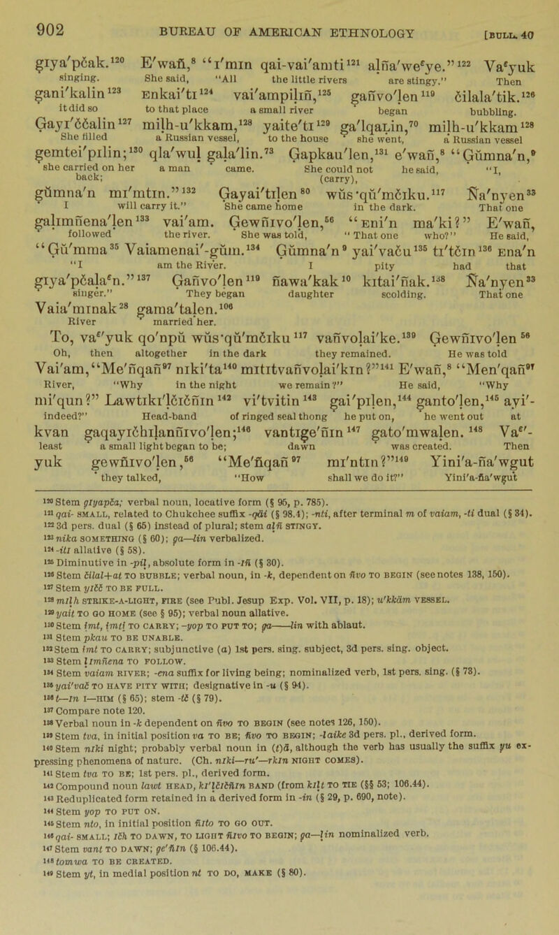 ^iya'p6ak.*^® singing. gani'kalin*^® it did 80 Gayi'66alin She tilled E'wafi,® “I'min qai-vai'aniti‘“ alna'we^ye.”Va'yuk She said, All the little rivers are stingy.” Then Enkai'tii=*‘ vai'ampilin,*^® ^anvo'len*^® dilala'tik.**® to that place a small river began bubbling. milh-u'kkam,‘“ yaite'ti^^^® ga'lqaLin,^® milh-u'kkam‘®® a Russian vessel, to the house she went, a Russian vessel gemtei'pilin;”® qia'wul galaOin.” Gapkau'len,‘®‘ e'wan,® “Gumna'n,® she carried on her a man ’ came. She could not he said, ' “I back; (carry), gQmna'n mi'mtin.”*®® Gayai'tijen«® wus-qii'm6iku.“’ J^a'nyen” I will carry it.” She came home in the dark. That one galimnena'len*®® vai'am. Gewfiivo'len,®® “Eni'n ma'ki?” E'wan, followed the river. ’ She was told, That one who?” He said, “Gu'mraa®® Vaiamenai'-gum.*®® Giimna'n® yai'vafiu*®® ti'tdin*®® Ena'n I pity had that nawa'kak*® kitai'nak.’^® JJa'nyen®® daughter scolding. That one ‘I am the River. Gafivo'len”® They began Vaia'mrnak®* gama'talen.'®* giya'p6ala®n.”’ singer.” River married her. To, va^'yuk qo'npii wus’qu'mSiku vanvolai'ke.'®® Gewnivo'len Oh, then altogether in the dark they remained. He was told Vai'am,“Me'nqafi*® niki'ta*^® mititvanvolai'kin?”^^* E'wan,® “Men'qan*^ River, Why in the night wo remain?” He said, Why mi'qun?” Eawtiki'l6i6nin vi'tvitin gai'pijen,^^^ ganto'len,*^® ayi'- Indeed?” Head-band of ringed seal thong he put on, he went out at kvan gaqayi6hilaniiivo'jen;‘^® vantige'nin gato'mwalen. Va®'- least a small light began to be; dawn was created. Then yuk gewnivo'len,®® “Me'fiqan®® rai'ntin?”*^® Yini'a-na'wgut ’ they talked, How shall we do it?” Yini'a-fia'w^ut '“Stem glyapSa; verbal noun, locative form (5 96, p. 785). *”gai- SMALL, related to Chukchee .suffix -<]Si (§ 98.4); -nti, after terminal m of vaiam, -li dual (S 34). i«3d pers. dual (5 65) instead of plural; stem ain stingy. >»ntto SOMETHING (5 60); fa—lin verbalized, allallve (§58). ■“ Diminutive in -pil, absolute form in -rfi (§30). Stem Hlal+at to bubble; verbal noun, in -k, dependent on fiso to begin (see notes 138, 150). i« Stem yili to be pull. ^«milh STEiKE-A-LiGHT, HRE (See Publ. Jesup Exp. Vol. VII, p. 18); u'kkdm vessel. ^^yait TO GO home (see § 95); verbal noun allative. nestem imt, imtl to carry; -yop to put to; fa lin with ablaut. in Stem pkau to be unable. ■“Stem Imt to carry; subjunctive (a) 1st pers. sing, subject, 3d pers. sing, object. i» Stem 1 imilena TO follow. iM Stem vaiam river; -ena suffix for living being; nominalized verb, 1st pers. sing. (§73). i>iyai'vai To have pity with; designative in -u (§ 94). i“(—in 1—HIM (§65); stem -ti (§79). in Compare note 120. iM Verbal noun in -k dependent on flvo to begin (see notes 126,150). i“Stem tva, in initial position vo to be; fivo to begin; -laike 3d pers. pi., derived form. HI Stem niki night; probably verbal noun in (t)S, although the verb has usually the suffix jiu ex- pre.ssing phenomena of nature. (Ch. niki—ru'—rkin night comes). Ki Stem tva TO be; 1st pers. pi., derived form. lo Compound noun lawl head, ki'llitflin band (from kilt to tie (§§ 63; 106.44). i« Reduplicated form retained in a derived form in -in (§ 29, p. 690, note). i« Stem yop to put on. i«Stem nto, in initial position fiito to go out. togai- small; Ilk To dawn, to light Aivo to begin; fa—lin nominalized verb. u'Stem vant to dawn; fe’ilin (§ 106.44). totomwa TO be created. i« Stem yt, in medial position nt to do, make (§ 80).