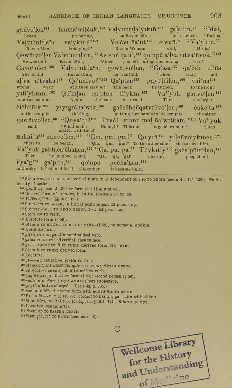 ganvo'len”® tenma'wit6uk/®“ Vajviintila®yiki3.‘®‘ gala'lin.” “Mai, began preparing, to Raven-Man she reached. “Halloo, Valvi'mtila^n va'ykin?”^®® Va'6vi-na'ut‘^® e'wan,® “Va'ykin.” Raven Man Is staying?” Raven-Woman said, “He is. Gewnivo'len Valvi'mtila^n, “Aa's'o' qati',‘*^ qo'npu a'lva titva'nvok.”^®* He was told Raven-Man, “Since you left, altogether wrong I was.” Gayo^'olen Valvi'mtila^n, gewnivo'Ien, “Gi'ssa^” qa'fiik ui'na She found Raven-Man, he was told, “Thou really not al'va a'tvaka?^® Qe'niiivoQa'pten*®* gayi'ltijen,^®® 3'ai'na‘®^ wrong wert? Wilt thou stay so?” The back he turned, to the front yili'ykinin.*®^ Gu'mlan qa'pten li'ykin.*®® Va^'yuk ganvo'len she turned him. Again the back he turned. Then ‘ she began <ii6hi'nik 1®* yiyigicha'wik,^®* gace6henqatvinvo'len;‘®® 6ake'ta^®^ in the armpits tickling, putting her hands in his armpits; the sister gewnivo'len,®® “Quya'qi?*®* Fnad! E'nnu mal-iia'witkata.”*®® Va^'yuk said, “What is the Enough! This one a good woman.” Then matter with thee? Enkai'ti‘®‘ganvo'len,“® “Gm, gm, gm!” Qo'yin*’® yileuvo'ykinen.”* there to he began, “Gm, gm, gm!” To the other side she turned him. Va^'yuk gakta6a'6haLen,”® “Ga, ga, ga!” Ti'ykitiy^®® gade'pnitolen,”® Then he laughed aloud, “Ga, ‘§a, ‘^al” The sun ’ peeped out, i'ya^g*’^ ga'plin,”® qo'npu gefiha'Len.^^® to the sky it fastened itself, altogether it became light. '“Stem tenm to pbepabe; verbal noun in -k dependent on Hvo to begin (see notes 126,138); -tiu in- tensity of action. -yikin a personal allatlve form (see §§ 41 and 44). Derived form of stem tva, in initial position va to bb. IM Va'lvKValvl (§§ 16.3; 122). Stem Iqat TO WALK, In initial position qaf, 2d pers. sing. '“Stems tva-Rvo to be-to begin, ti—k 1st pers. sing. '“ Stem I/O* to visit. Absolute form (§ 56). '“ Stem it TO be fiivo to begin; q (ti)—(§ 68), no personal ending. '“ Absolute form. '“j/ilt to tubn; pa—lin nominalized verb. '“ yaina TO meet; adverbial; face to face. '“jri causative; li to totn; derived form, hb—him. '“ Stem li TO tubn; derived form. '« Locative. iKyj aw causative; yigiih to itch. '“ Stems aihifii armpits'; qalv to put in; -Hvo to begin. Subjective as subject of transitive verb. '•»yag what; predicative form (§ 82); second person (§ 68). '»maj good; Haw -hitqat woman; here subjective. Oqo'yiH allatlve of qoyo'. (See § 43, p. 705.) See note 162; the same form with added nvo to begin. mprefli it—verv (§ 113.22); aiaihat TO laugh; ga -lin with ablaut. Stem lilep, medial jgep', tor iep, see § 16.3; 122. nito to go out. * Locative (see note 71). ”• Stem ap to fasten itself. •Stem eih, lih to dawn (see note 146). o