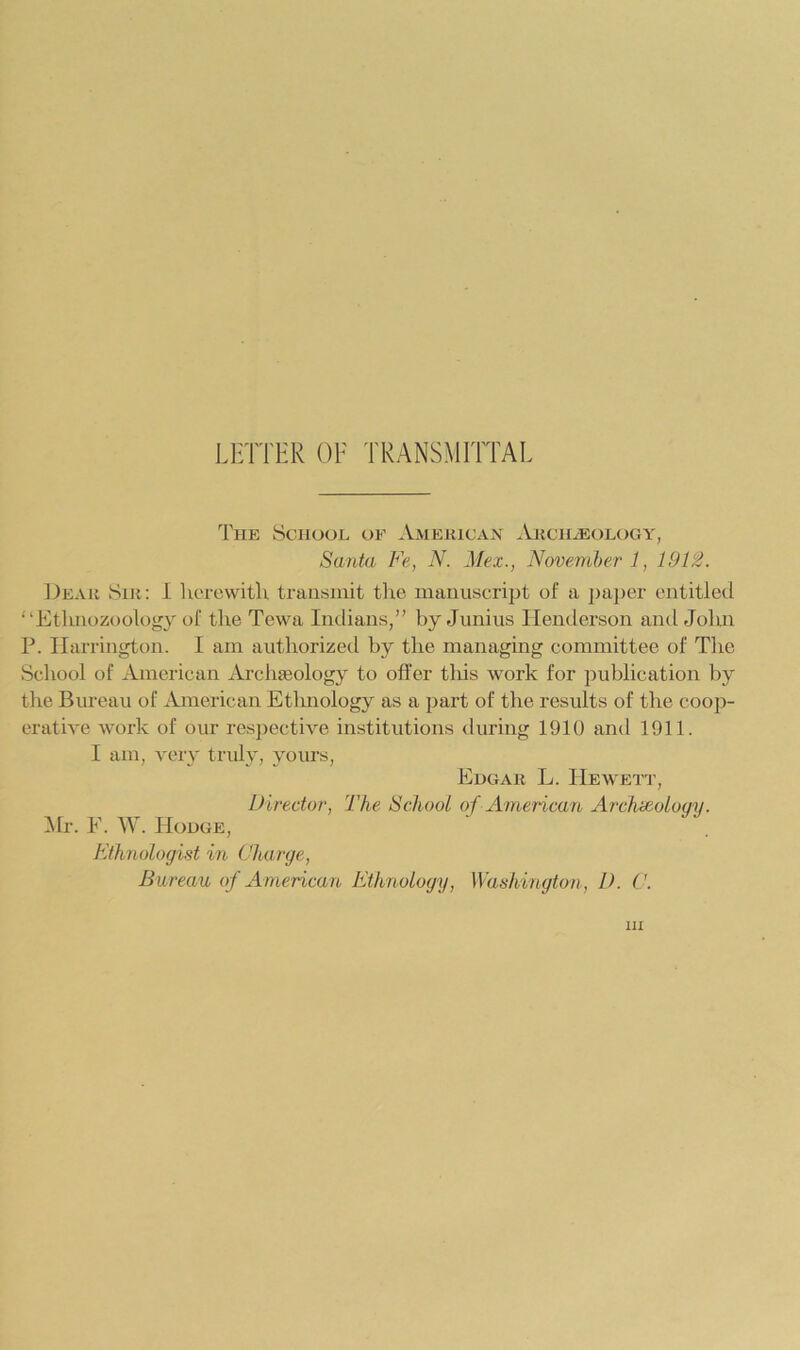 LETTER OF TRANSMITTAL The School oe AmeiuCxVN AitCHiEOLOGY, Santa Fe, N. Mex., November 1, 19F2. Deah Sir: 1 herewith transmit the manuscript of a paper entitled “Ethnozoology of the Tewa Indians/' by Junius Henderson and John P. Harrington. I am authorized by the managing committee of The School of American Archaeology to offer this work for publication by the Bureau of American Etlniology as a part of the results of the coop- erative work of our respective institutions during 1910 and 1911. I am, A'ery truly, yours, Edgar L. Hewett, Director, The School of American Archoioloqy. :Mr. E. W. Hodge, Ethnologist in Charge, Bureau of American Ethnology, Washington, D. C. Ill