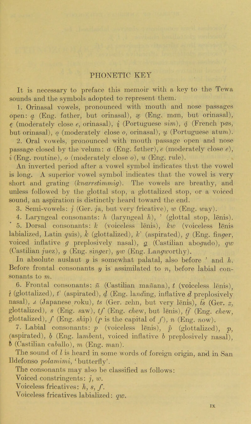 PHONETIC KEY It is necessary to preface tliis memoir \vith a key to the Tewa sounds and the symbols adopted to represent them. 1. Orinasal vowels, pronounced with mouth and nose passages open: a (Eng. father, but orinasal), ^ (Eng. man, but orinasal), € (moderately close e, orinasal), { (Portuguese sim), g (French pas, but ormasal), o (moderately close o, orinasal), y, (Portuguese atwm). 2. Oral vowels, pronounced with mouth passage open and nose passage closed by the velum: a (Eng. father), e (moderately close e), i (Eng. routine), o (moderately close o), u (Eng. rwle). An inverted period after a vowel symbol mdicates that the vowel is long. A superior vowel symbol mdicates that the vowel is very short and gratuig (knarrstimmig). The vowels are breathy, and unless followed by the glottal stop, a glottahzed stop, or a voiced sound, an aspiration is distinctly heard toward the end. 3. Semi-vowels: j (Ger. jn, but very fricative), w (Eng. way). 4. Laryngeal consonants: Ji (laryngeal 7i), ' (glottal stop, lenis). 5. Dorsal consonants: (voiceless lenis), \vo (voiceless lenis labialized, Latin quis), Jc (glottahzed), ¥ (aspirated), g (Eng. fiwyer, voiced inllative g preplosively nasal), g, (Castilian abogrado), qw (Casthian juez), y (Eng. singer), yw (Eng. Ijaw^worthy). In absolute auslaut y is somewhat palatal, also before ’ and h. Before frontal consonants y is assunilated to n, before labial con- sonants to m. 6. Frontal consonants: n (Casthian maaana), t (voiceless lenis)^ t (glottahzed), C (aspirated), d (Eng. lamcZing, inflative d preplosively nasal), j, (Japanese roku), U (Ger. zehn, but very lenis), ts (Ger. z, glottahzed), s (Eng. saw), tf (Eng. c7tew, but lenis), tj' (Eng. chew, glottahzed), / (Eng. sMp) (/> is the capital of /), n (Eng. now). 7. Labial consonants: p (voiceless lenis), p (glottahzed), p, (asphated), b (Eng. lam&ent, voiced inflative b preplosively nasal), b (Casthian ca&allo), m (Eng. man). TJie sound of I is heard in some words of foreign oi'igm, and m San Ildefonso polamimi, ‘butterfly’. The consonants may also be classified as foUows: Voiced constringents: j, w. Voiceless fricatives: h, s, f. Voiceless fricatives labialized: qiu.