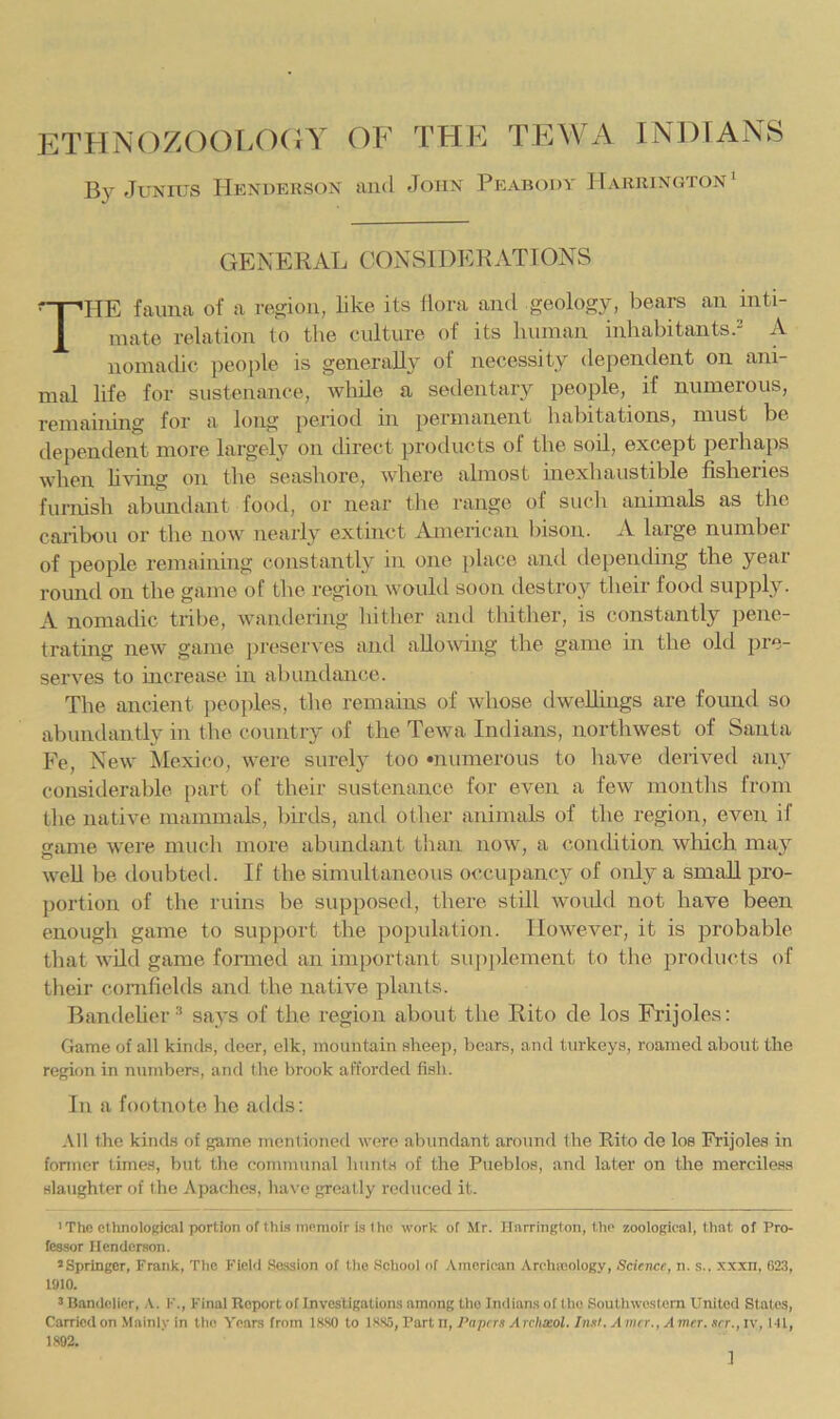 ethn()zoolo(;y of thk tewa Indians By JuNnis Hendehson and John Peabodv IIariiington^ GENERAL CONSIDERATIONS The fauna of a reofon, like its flora and geology, bears an inti- mate relation to the culture of its human inhahitantsJ A nomadic peojile is generally of necessity dependent on ani- mal life for sustenance, while a sedentary people, if numerous, remaining for a long period in permanent habitations, must be dependent more largely on direct protlucts of the soil, except perhaps when Living on the seashore, where almost inexhaustible fisheries furnish abundant footl, or near the range of such animals as the caribou or the now nearly extinct American liison. A large number of people remaining constantly in one place and depending the year round on the game of the region woukl soon destroy their food suppl}^. A nomadic tribe, waiulering liitlier and tliither, is constantly pene- trating new game jiieseiA es and allowing the game in the old pre- serves to mcrease in abundance. The ancient jieoples, the remains of whose dwellings are foimd so abundantly in the country of the Tewa Indians, northwest of Santa Fe, New Mexico, were surely too •numerous to have derived any considerable part of their sustenance for even a few months from the native mammals, birds, and other animals of the region, even if game were much more abundant than now, a condition wliich may well be doubted. If the simultaneous occupancy of only a small pro- portion of the ruins be supposed, there still would not have been enough game to support the population. However, it is probable that wild game formed an important supplement to the products of tlieir cornfields and the native plants. Bandelier^ says of the region about the Rito de los Frijoles: Game of all kinclH, deer, elk, mountain sheep, bears, and turkeys, roamed about the region in numbers, and the brook afforded fish. In a footnote he adds: All the kinds of game inenlioned were abundant around the Rito de los Frijoles in fonner times, but the communal hunts of the Pueblos, and later on the merciless slaughter of the Apaches, have greatly reduced it. 'The ctluiological portion of this memoir is Ihc work of Mr. lliirrington, the zoological, that of Pro- fessor Henderson. ’Springer, Frank, The Fieid Se.ssion of the Sehool of American Archicology, Scievcf, n. s.. xxxn, 623, 1910. ’ Bandolier, A. I'., Final Report of Investigations among tho Indians of the Soutliwoslern United States, Carried on Mainly in the Years from 1K.S0 to 1S.S5, Part ll. Papers Archseol. Inst. A mrr., A mer. srr., iv, 141, 1S92.