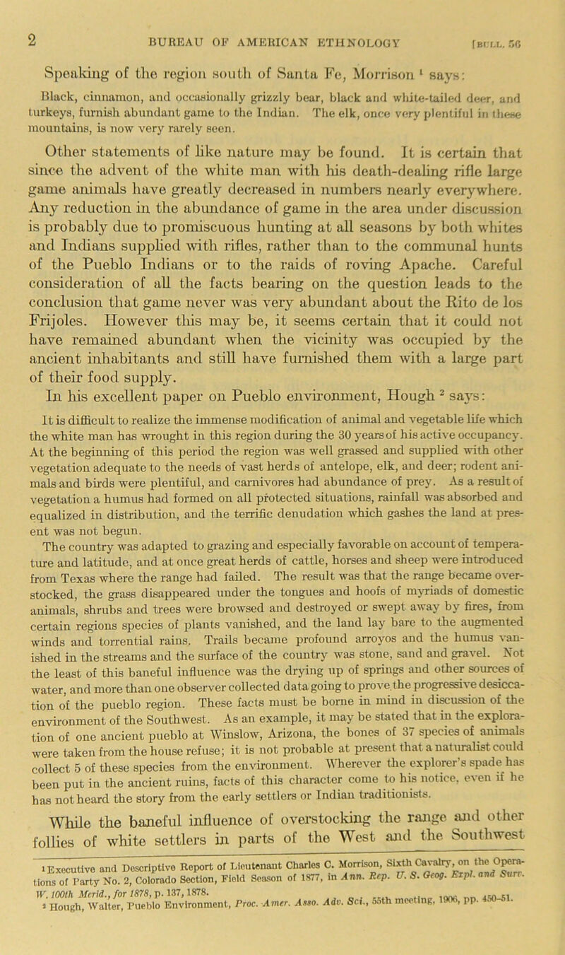 (bi i.f,. 50 Spoaldng of the region south of vSuiita Ke, Moj-rison '■ says: Black, cinnamon, and occasionally griz/dy bear, black and white-tailed deer, and turkeys, furnish abundant game to the Indian. The elk, once very plentiful in these mountains, is now very rarely seen. Other statements of like nature may be found. It is certain that since the advent of tlie wliite man with liis deatli-deahng rifle large game animtils have greatly decreased in numbers nearly everywhere. Ajiy reduction in the abundance of game in the area under discussittn is probably due to jiromiscuous hunting at all seasons by both whites and IncUans supphed with rifles, rather than to the communal hunts of the Pueblo IntUans or to the raids of roving Apache. Careful consideration of all the facts beaiing on the question leads to the conclusion that game never was very abundant about the Rito de los Frijoles. However tliis may be, it seems certain that it could not have remained abundant when the vicinity was occupied by the ancient inhabitants and stiU have furnished them with a large part of their food supply. In his excellent paper on Pueblo environment. Hough ^ sa}'s: It is difficult to realize the immense modification of animal and vegetable life which the white man has wrought in this region during the 30 years of his active occupancy. At the beginning of this period the region was well grassed and supplied with other vegetation adequate to the needs of vast herds of antelope, elk, and deer; rodent ani- mals and bii-ds were plentiful, and carnivores had abundance of prey. As a result of vegetation a humus had formed on all protected situations, rainfall was absorbed and equalized in distribution, and the terrific denudation which gashes the land at pres- ent was not begun. The country was adapted to grazing and especially favorable on account of tempera- ture and latitude, and at once great herds of cattle, horses and sheep were introduced from Texas where the range had failed. The result was that the range became over- stocked, the grass disappeai-ed under the tongues and hoofs of mjTiads of domestic animals, shrubs and trees were browsed and destroyed or swept away by fires, from certain regions species of plants vanished, and the land lay bare to the augmented winds and torrential rains. Trails became profound arroyos and the humus van- ished in the streams and the surface of the country was stone, sand and gravel. Not the least of this baneful influence was the drying up of springs and other sources of water, and more than one observer collected data going to prove, the progressiA e desicca- tion of the pueblo region. These facts must be borne in mind in di^ussion of the environment of the Southwest. As an example, it may' be stated that in the explora- tion of one ancient pueblo at Winslow, Arizona, the bones of 37 species of animals were taken from the house refuse; it is not probable at present that a natiualist could collect 5 of these species from the environment. Wherever the explorer’s spade has been put in the ancient ruins, facts of this character come to his notice, even if he has not heard the story from the early settlers or Indian traditionists. While the baneful influence of overstockhig the range iuul other follies of white settlers in parts of the West and the Southwest FExocutlve and Descriptive Report of Lieutenant Charles C. Morrison, Sixth Ca\Tdry, on the O^rn- tions of Party No. 2, Coiorado SecHon, Field Season of 1877, in Ann. Rep. V. S. Oeog. Ezpl. and Sun-.