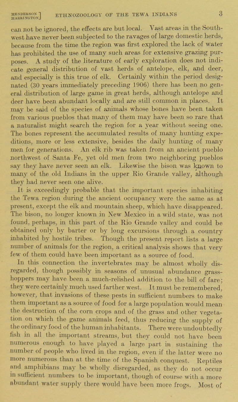 IIAUUI NtfTONJ 3 CiUi not bo iguorc'd, the efl'ects are but local. Vast areas in the South- west have never been subjected to the ravages of large domestic herds, because from the time the region was first explored the lack of water Inis prohibited the use of many such areas for extensive gi-azing pur- poses. A study of the literature of early exploration does not indi- cate general distribution of vast herds of antelope, elk, and deer, and especiallj^ is this true of elk. Certainly within the period desig- nated (30 years immediately preceding 1906) there has been no gen- eral distribution of Im-ge game in great herds, although antelope and deer have been abundant locally and are still common in places. It may be stiid of the species of lUiimals whose bones have been taken from various pueblos that many of them may have been so rare that a naturalist might seai’ch the region for a year without seeing one. The bones represent the accumulated results of many hunting expe- ditions, more or less extensive, besides the daily hunting of many men for generations. An elk rib was taken from an ancient pueblo northwest of Santa Fe, yet old men from two neighboring pueblos say they have never seen an elk. Likewise the bison was loiown to many of the old Indians in the upper Rio Grande vidley, although they had never seen one alive. It is exceedmgly ])robable that the imjiortant species inhabiting the Tewa region during the ancient occupancy were the same as at present, except the elk and mountain shee]i, which have disappeared. The bison, no longer known in New Mexico in a wild state, was not found, perha])s, in this part of the Rio Grande valley and could be obtained only by barter or by long excursions through a country inhabited by hostile tribes. Though the ])resent report lists a large number of animals for the region, a critical analysis shows that very few of them could have been important as a source of food. In this connection the invertebrates may be almost wholly dis- regarded, though possibly in seasons of unusual abundance grass- hopper may have been a much-relished addition to the bill of fare; they were certainly much used farther west. It must be remembered, however, that invasions of these pests in sufficient numbers to make them important as a source of food for a large pojndation would mean the destruction of the corn cro])s and of the grass and other vegeta- tion on which the game animals feed, thus reducing the supply of the ordinary food of the human inhabitants. There were undoubtedly fish in all the im])ortant streams, but they could not have been numerous enough to have j)laycd a large ])art in sustaining the numb(‘r of pco])le who lived in the region, oven if the latter were no more numerous than at the time of the Spanish conquest. Reptiles and amj)hibians may be wholly disregarded, as they do not occur in sullicient numbers to be important, though of course with a more abundant water supply there would have been more frogs. Most of