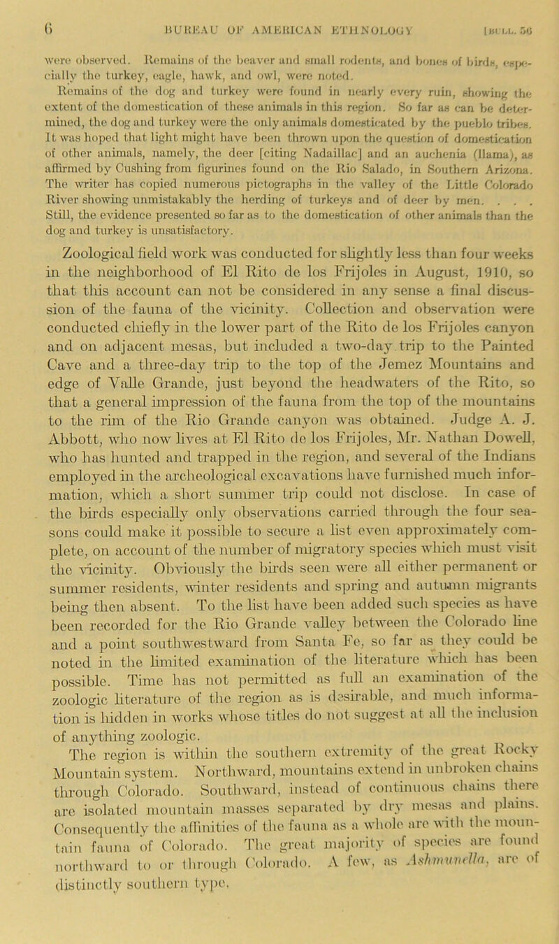 0 wm> observed, lli-nmins of tlie beuv<T mid small rodents, and bones of birds, esjx-- eially the turkey, euele, liawk, and owl, were noted. Remains of the dog and turkey were found in nearly every ruin, showing the extent of the domestication of these animals in this region. So far as can be deU?r- mined, the dog and turkey were the only animals domestieaUsl by the pueblo tribes. It was hojted that light might have been thrown ujsjn the question of domestication of other animals, namely, the deer [citing Nadaillac] and an auchenia (llama), as affirmed by Cushing from figurines found on the Rio Salado, in Southern Ariwna. The witer lias copied numerous pictograjths in the valley of the Little Colorado River showing unmistakably the herding of turkeys and of deer by men. . . , Still, the evidence presented so far as to the domestication of other animals than the dog and turkey is unsatisfactory. Zoological field work was conducted for slightly less than four weeks in the neighborhood of El Rito de los Frijoles in August, 1910, so that this account can not be considered in any sense a final discus- sion of the fauna of the vicinity. Collection and observation were conducted chiefly in the lower part of the Rito de los Frijoles cain*on and on adjacent mesas, but included a two-day .trip to the Painted Cave and a three-day trij) to the top of the Jemez Mountains and edge of VaUe Grande, just beyond tbe lieadwaters of the Rito, so that a general impression of the fauna from the top of the mountains to the rim of the Rio Grande canyon was obtained. Judge A. J. Abbott, wlio now lives at El Rito de los Frijoles, !Mr. Nathan Dowell, who has hunted and trapped in tlie region, and several of the Indians employed in the archeological excavations have furnished much infor- mation, which a short summer trip could not disclose. In case of the bii'ds especially only observations carried through tlie four sea- sons could make it possible to secure a list even approximately com- plete, on account of the number of migratory species which must visit the Aucinity. Oliviously the birds seen were all either permanent or summer residents, winter residents and spring and autiunn nugrants being then alisent. To the list have been added such species as have been recorded for the Rio Grande valley between the Colorado fine and a point southwestward from Santa Fe, so f<*ir as they could be noted in the hmited examination of the literature which has been possible. Time has not permitted as full an examination of the zoologic literature of the region as is deshalile, and much informa- tion is hidden in Avorks AAdiose titles do not suggest at all the inclusion of anything zoologic. The region is A\fithin the southern extremity of the great Rocky Mountaiirsystem. Northward, mountains extend in unlirokon chains through Colorado. SoutliAvard, instead of continuous chains there are isolated mountain masses separated liy dry mesas and jfiains. Consequently the affinities of the fauna as a Avhole are with the moun- tain fauna of Colorado, d’hc great majority of sjiccics are found northAvard to or through ('olorado. A few, as Ashmumlln, arc of distinctly southern typo.