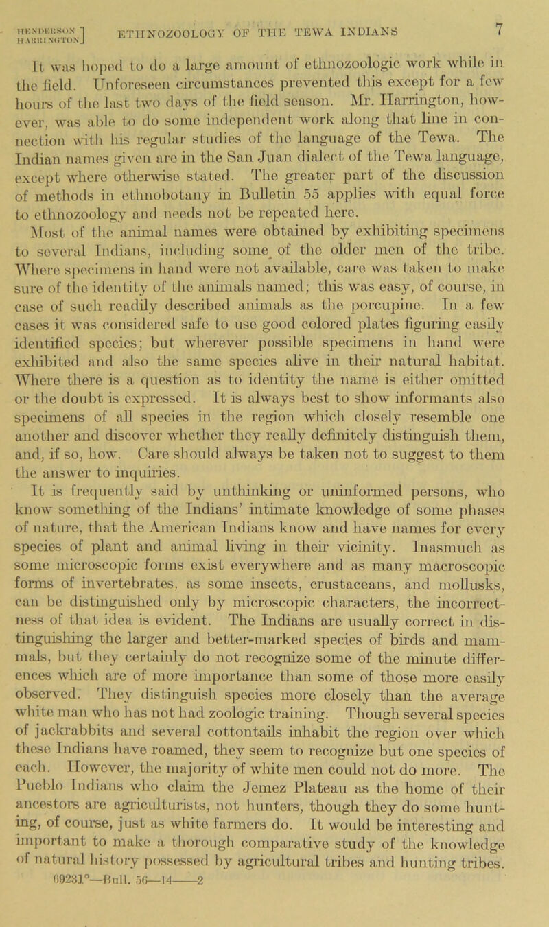 It was hoped to do a larj^e aiuount of ethnozoologic work while in the held. Unforeseen circumstances prevented this except for a few houm of the last two days of the field season. Mr. Harrington, liow- ever, was able to do some independent work along that line in con- nection with Ids regular studies of tlie language of the Tewa. The Indian names given are in the San Juan dialect of the Tewa language, except where othervdse stated. The greater part of the discussion of methods in ethnobotany in Bulletin 55 applies vdth equal force to ethnozoology and needs not be repeated here. Most of the anhnal names were obtained by exldbitmg specimens to several Indians, including some^ of the older men of the tribe. Where specimens in ha nd were not available, care was taken to make sure of the identity of the anhnals named; this was easy, of course, in case of such readily described animals as the porcupine. In a few cases it was considered safe to use good colored plates figuring easily identified species; but wherever possible specimens in hand were exliibited and also the same species ahve in their natural habitat. Where there is a question as to identity the name is either omitted or the doubt is expressed. It is always best to show informants also spechnens of aU species hi the region wliich closely resemble one another and discover whether they really definitely distinguish them, and, if so, how. Care should always be taken not to suggest to them the answer to inquiries. It is frequently said by untliinking or uninformed persons, who know something of the Indians’ intimate knowledge of some phases of nature, that the American Indians know and have names for every species of plant and atiimal bring in their vicinity. Inasmuch as some microscopic forms exist everywhere and as many macroscopic forms of invertebrates, as some insects, crustaceans, and moUusks, can be distinguished only by microscopic characters, the incorrect- ness of that idea is evident. The Indians are usually correct in dis- tinguisliing the larger and better-marked species of bnds and mam- mals, but they certainly do not recognize some of the muiute differ- ences which are of more importance than some of those more easily observed. They distinguish species more closely than the average white man who has not had zoologic training. Though several species of jackrabbits and several cottontails inhabit the region over which these Indians have roamed, they seem to recognize but one species of each. However, the majority of white men could not do more. The Puelilo Indians who clahn the Jemez Plateau as the home of their ancestors are agircidturists, not hunters, though they do some hunt- ing, of coui-se, just as white farmers do. It would be interesting and important to make a tliorough comparative study of the knowledge of natural history possessed liy agricultural tribes aiul hunting tribes. (19281°—lUill. rjc>~\4 2
