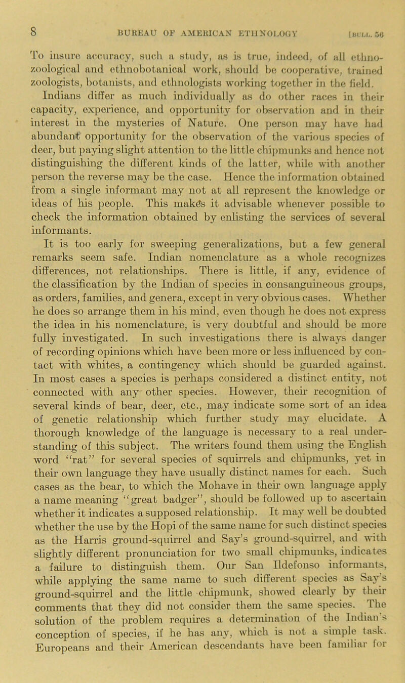 liii i.i,. 50 'I'o insuro. accimicy, such a study, as is triu;, indeed, of all etliiio- zoological and etlmohotauical work, shouhl he cooj)erative, trained zoologists, l)t)tauists, and ethnologists working together in the field. Indians differ as much individually as (lo other races in their capacity, experience, and ojjportunity for observation and in their interest in the mysteries of Nature. One ))erson may have had abundant opportunity for the observation of the various species of deer, but paying slight attention to the little chipmunks and hence not distinguishing the different kinds of the latter, while with another peison the reverse may be the case. Hence the information obtained from a single informant may not at all represent the knowledge or ideas of his people. This inak^s it advisable whenever possible to check the information obtained by enlisting the services of several informants. It is too early for sweeping generalizations, but a few general remarks seem safe. Indian nomenclature as a whole recognizes differences, not relationships. There is little, if any, evidence of the classification by the Indian of species in consanguineous groups, as orders, families, and genera, except in very obvious cases. Whether he does so arrange them in his mind, even though he does not express the idea in his nomenclature, is very doubtful and should be more fully investigated. In such investigations there is always danger of recording opinions which have been more or less influenced by con- tact with whites, a contingency which should be guarded against. In most cases a species is perhaps considered a distinct entity, not connected with any other species. However, their recognition of several lands of bear, deer, etc., may indicate some sort of an idea of genetic relationship which further study may elucidate. A thorough knowledge of the language is necessary to a real under- standing of this subject. The writers found them using the English word rat” for several species of squirrels and chipmunks, yet in then own language they have usually distinct names for each. Such cases as the bear, to which the Mohave in their o^vn language apply a name meaning great badger”, should be followed up to ascertain whether it indicates a supposed relationship. It may well be doubted whether the use by the Hopi of the same name for such distinct species as the Harris gi’ound-squirrel and Say’s ground-squirrel, and with slightly different pronunciation for two small cliipmunks, indicates a failure to distinguish them. Our San Ildefonso informants, while applying the same name to such different species as Saj^ s ground-squirrel and the little clnpmimk, showed clearly by their comments that they did not consider them the same sj^ecies. The solution of the problem requii’cs a determination of the Indian s conception of species, if he has any, wliich is not a sini])le la.sk. Europeans and their American descendants have been familiar for