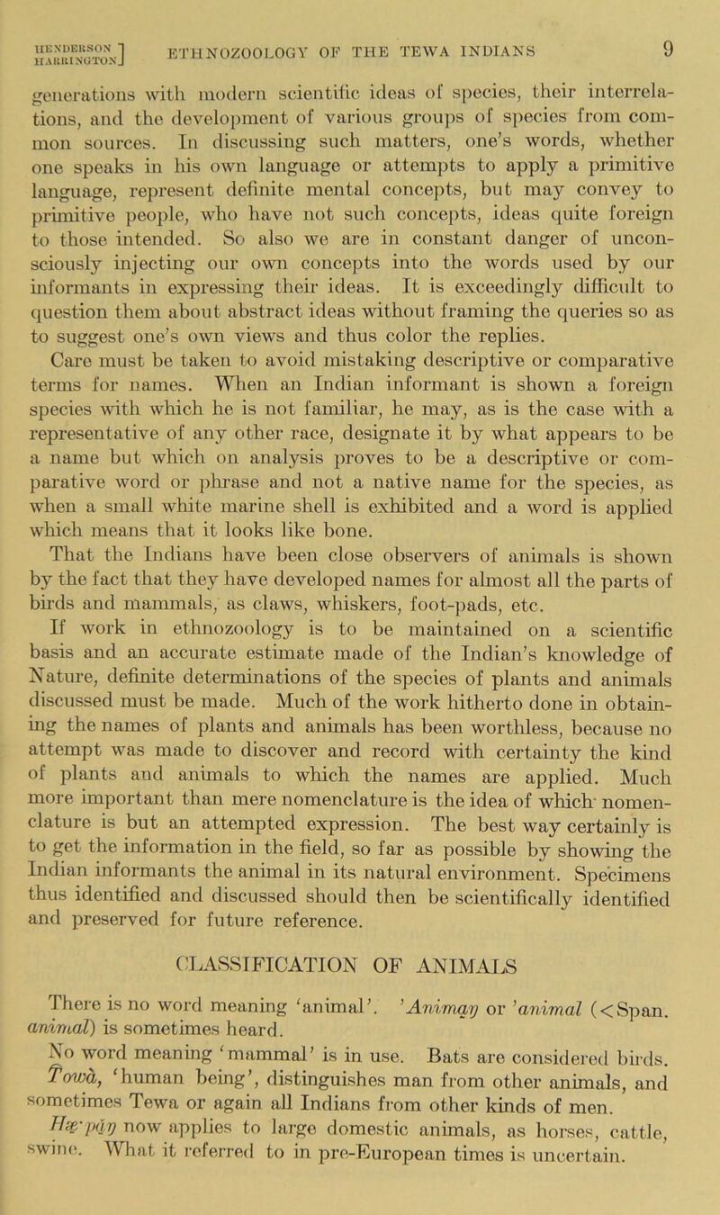 El’HNOZOOLOGY OF THE TEWA INDIANS IIA UK 1 AUIXIA J 9 geuoratious with modern scienthic ideas ol species, their interrela- tions, and the development of various groups of species from com- mon sources. In discussing such matters, one’s words, whether one speaks in his own language or attempts to apply a primitive language, represent definite mental concepts, but may convey to primitive people, who have not such concepts, ideas quite foreign to those intended. So also we are in constant danger of uncon- sciously injecting our ovm concepts into the words used by our informants in expressing their ideas. It is exceedingly difficult to question them about abstract ideas without framing the queries so as to suggest one’s own views and thus color the replies. Care must be taken to avoid mistaking descriptive or comparative terms for names. Wlien an Indian informant is shown a foreign species Avith which he is not familiar, he may, as is the case with a representative of any other race, designate it hy what appears to be a name but which on analysis proAms to be a descriptive or com- parative word or phi’ase and not a native name for the species, as when a small wliite marine shell is exhibited and a word is applied which means that it looks like bone. That the Indians have been close observers of animals is shown by the fact that they have developed names for almost all the parts of bu'ds and mammals, as claws, whiskers, foot-pads, etc. If Avork in ethnozoology is to be maintained on a scientific basis and an accurate esthnate made of the Indian’s knowledge of Nature, definite determinations of the species of plants and animals discussed must be made. Much of the work hitherto done in obtain- ing the names of plants and animals has been worthless, because no attempt Avas made to discover and record with certainty the kind of plants and animals to which the names are applied. Much more important than mere nomenclature is the idea of which' nomen- clature is but an attempted expression. The best Avay certamly is to get the information in the field, so far as possible by showmg the Indian informants the animal in its natural environment. Specimens thus identified and discussed should then be scientifically identified and preserved for future reference. CLASSIFICATION OF ANIMALS There is no word meaning ‘animal’. ’Anvmay or ’animal (<Span. animal) is sometimes heard. No word meaning ‘mammal’ is in use. Bats are considered birds. Towa, ‘human being’, distinguishes man from other animals, and sometimes Tewa or again all Indians fi-om other kinds of men. noAv applies to large domestic animals, as horses, cattle, swiiK!. What it referred to in pre-European times is uncertain.