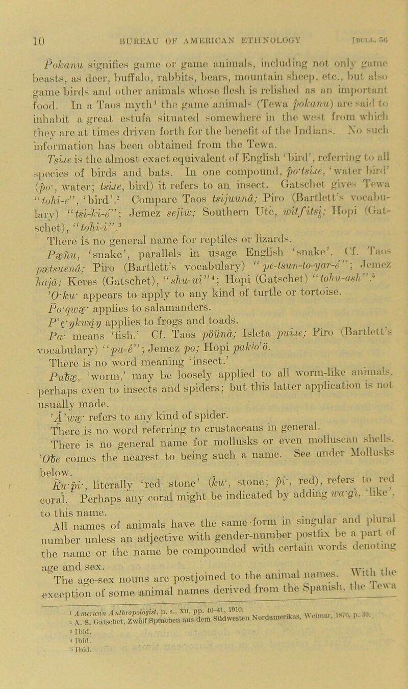 Pokatiu s’^nifu'.s tjunK'. or f'unu*, uiiiiimis, includiii}' not only i^aino hcHsts, as (loci', ImlTalo, rulibits, liours, mouiilain kIkm*)), (do., l)Ut a!>o game liirds and otiior animals \vlios(( llo.sli is j-oli.shcd a.s an im|)ortant food. Tn a Taos mytli’ the game animals (Towa pohanu) ai((said to inhaliit a groat ostufa situated somowlioi'o in the west from wliidi they arc at times driven forth for the henefil of the Indian.^. N(» such information has been obtained from the Tewa. Tsue is the almost exact equivalent of English ‘ bird’, r(‘ferring to all s|K>eies of birds and bats. In one comi)()un(l, po'/.s-iac,‘water bii'(i’ (/>()•, water; tsiie, bird) it refers to an insect, (latschet giv((s d'ewa “foiii-e”, ‘bird’.= Comi)arc Taos tdjuund; Pii'o (Bartlett’s vocabu- lary) “tsi-H-e”: Jemez sejiw; Southern Utc, witfiUi: llopi (Eat- schct), “toln-i”.^ 'rhere is no general name for reptiles or lizards. Pxnu, ‘snake’, parallels in usage English ‘snake’, bf. Taos pxtsuend; Piro (Bartlett’s vocabulary) “ ije-Uun-to-yar-e''] deinez lajd; Keres (Gatschet), “shu-m”^] Hopi (Gatschel) “tohu-asir'} ’O'ku' appears to apply to any kind of turtle or tortoise. Po'qwsp' applies to salamanders. P'e'ykivq.y applies to frogs and toads. Pa- means ‘fish.’ Cf. Taos 'pimnd; Isleta pwiM; Pinj (Bartlett's vocabulary) “pu-e”; Jemez po; Hopi paWo. There is no word meaning ‘insect.’ Fuix, ‘worm,’ may be loosely applied to all worm-like animals, perhaps even to insects and spiders; but this latter application is not usually made. ’A. 'wc^' refers to any kind of spider. There is no word referring to crustaceans in general. There is no general name for mollusks or even molluscan shells, comes the nearest to being such a name. See under Mollusks Ku-pi-, literally ‘red stone’ {hw, stone; pr, red), refers^ to red coral. Perhaps any coral might be indicated by addmg wa-gi. ‘like . to this name. . . , i i i All names of animals have the same -form m singular and plural number unless an adjective with gender-number postfix be a part of the name or the name be compounded with certain words denoting age and sex. , . , ivnu fi.« The age-sex nouns are postjoined to the annual names M Uh the oxception ot some animol names ilerivetl from the bpnnisi,. [lie le'va = A. S. r.iu-suhet, Zw61f Spraolien iius dem SUd\vesU>ii Nordamenkab, M um.ir. 1. . , p. • ■ a Ibid. [ Ibid. [-Ibid.