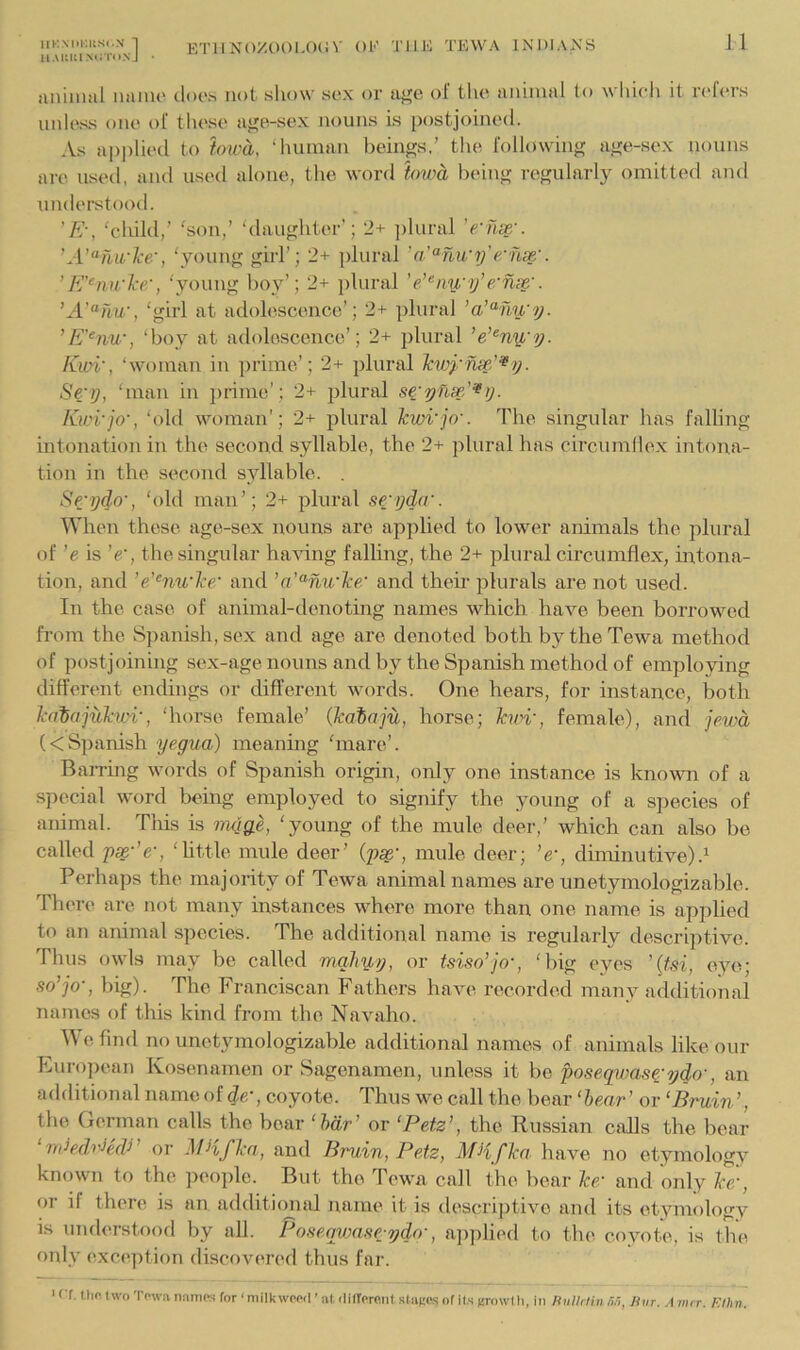 ll.UiUlMilliNj • ETllN()X001,0(iV OK THE TEWA INDIAXS aiHiiial iiaiuo docs not show sex or u^e of tlic annual lo which it rc'h'rs unless one of these aj'e-sex nouns is [)ostjoine(l. As a])|)lied to towa, ‘human beinf^s,’ the following age-sex nouns are usetl, and used alone, the word hwa being regularly omitted and understood. 'E-, ‘child,’ ‘son,’ ‘daughter’; 2+ ])lural ’e-Tise-. ’A’^hirlce', ‘young ghd’; 2+ plural e:hce'. ’E'^mi'ke', ‘young hoy’; 2+ plural 'eAnu'if e-'nx'. ’A'^‘hw, ‘girl at adolescence’; 2+ ])lural ’a’‘^nu'y. ’E'‘nw, ‘boy at adolescence’; 2+ plural ’e’^ny,'y. Ewi', ‘woman in prime’; 2+ plural Icwynx'^^y. Se'y, ‘man in prime’; 2+ plural Kioi'jo', ‘old woman’; 2+ plural Tcwi'jo'. The singular has falling intonation in the second syllable, the 2+ plural has circumllex intona- tion in the second syllable. . Se-ydo', ‘old man’; 2+ plural srijda'. When these age-sex nouns are applied to lower animals the plural of ’e is ’e‘, the singular ha-vdng falling, the 2+ plural circumflex, intona- tion, and ’eAnu'lce' and and their plurals are not used. In the case of animal-denoting names which have been borrowed from the Spanish, sex and age are denoted both bytheTewa method of postjoining sex-age nouns and by the Spanish method of employing different endings or different words. One hears, for instance, both Jcaiajuku'i', ‘horse female’ (kabaju, horse; hvi', female), and jewd (<Spanish yegua) meaning ‘mare’. BaiTuig words of Spanish origin, only one instance is known of a special word being employed to signify the young of a species of animal. This is rndge, ‘young of the mule deer,’ which can also be called ps^-’e-, ‘little mule deer’ mule deer; ’e', diminutive) Perhaps the majority of Tewa animal names are unetymologizable. There are not many instances where more than one name is apjilied to an animal species. The additional name is regularly descriptive. Thus owls may be called maJiyy, or tsiso’jo', ‘big eyes ’(fsi, eye; so’jo-, big). The Franciscan Fathers have recorded many additional names of this kiml from the Navaho. e find no unetymologizal)le additional names of animals like our European Kosenarnen or Sagenamen, unless it be poseqwas^-7jdo', an additional name of d^', coyote. Thus we call the bear ‘hear’ or ‘Bruin’, tlio German calls the bear ‘hdr’ or ‘Petz’, the Russian cfffls the bear ‘ndedrikV’ or MHfJca, and Bruin, Petz, MHf ka have no etymology knenvn to the pcoi)lc. But the Tewa call the bear Ice/ and only Ice , or if there is an additimial name it is descri])tivc and its etymology is nnderstood by all. PoseqvMse-ydn-, a])plied to the coyote, is the only exception discoveix^d thus far. ' Cf, llin two Town Damps for ‘milk wpprl ’ at ilitTorfinl slakos of il.s (trowl li, in Hiilldiii nr,, Hur. A mrr. F.thn.