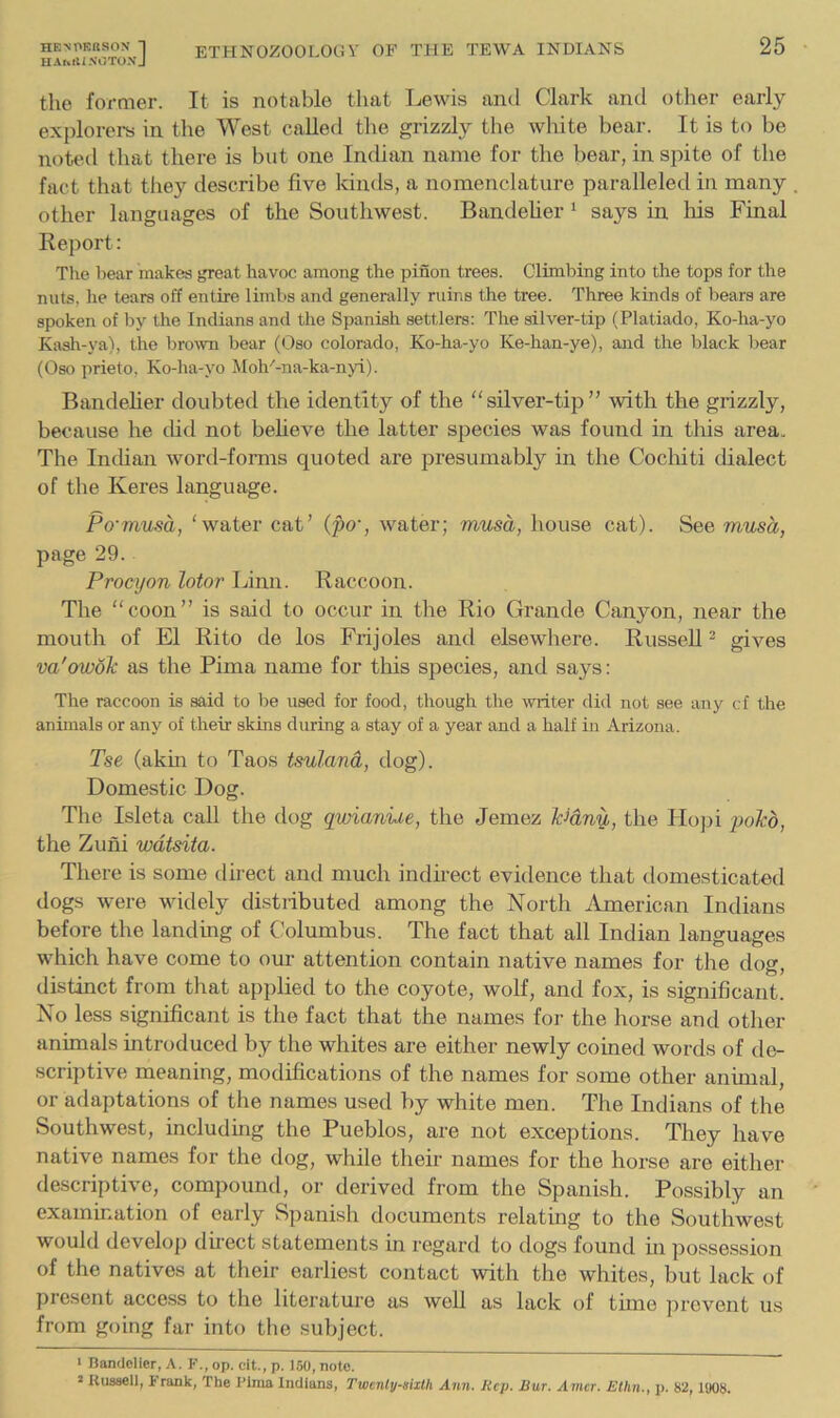 HArvtliXCJTONJ the former. It is notable that Lewis and Clark and other early explorei-s in the West called the grizzly the white bear. It is to be noted that there is but one Indian name for the bear, in spite of the fact that they describe five kinds, a nomenclature paralleled in many other languages of the Southwest. Bandelier ‘ says in his Final Report: The bear makes great havoc among the pinon trees. Climbing into the tops for the nuts, he tears off entire limbs and generally ruins the tree. Three kinds of bears are spoken of by the Indians and the Spanish settlers: The silver-tip (Platiado, Ko-ha-yo Kasli-ya), the brown bear (Oso Colorado, Ko-ha-yo Ke-han-ye), and the black bear (Oso prieto, Ko-ha-yo Moh''-na-ka-nyi). Bandelier doubted the identity of the silver-tip” with the grizzly, because he did not beheve the latter species was found in tliis area. The Inthan word-forms quoted are presumably in the Cochiti dialect of the Keres language. Po'musa, ‘water cat’ (pc, water; musa, house cat). See musa, page 29. Procyon lotor Linn. Raccoon. The “coon” is said to occur in the Rio Grande Canyon, near the mouth of El Rito de los Frijoles and elsewhere. Russell^ gives va'owoJc as the Pima name for this species, and says: The raccoon is said to be used for food, though the writer did not see any cf the animals or any of their skins during a stay of a year and a half in Arizona. Tse (akm to Taos tsuland, dog). Domestic Dog. The Isleta call the dog qwianiie, the Jemez Icidnu, the Hojti poito, the Zuni wdtsita. There is some direct and much indfiect evidence that domesticated dogs were widely distiibuted among the North American Indians before the landing of Columbus. The fact that all Indian languages which have come to our attention contain native names for the dog, distinct from that applied to the coyote, wolf, and fox, is significant. No less significant is the fact that the names for the horse and other animals introduced by the whites are either newly coined words of de- scriptive meaning, modifications of the names for some other animal, or adaptations of the names used by white men. The Indians of the Southwest, including the Pueblos, are not exceptions. They have native names for the dog, while their names for the horse are either descriptive, compound, or derived from the Spanish. Possibly an examination of early Spanish documents relating to the Southwest would develop dhect statements in regard to dogs found in possession of the natives at their earliest contact with the whites, but lack of present acce.ss to the literature as well as lack of time prevent us from going far into the subject. > Bandolier, A. F., op. cit., p. 150, note. » Kuasell, Frank, The Fima Indians, Twcnly-aixth Ann. Rep. Bur. Amcr. Eihn., p. 82, 1908.